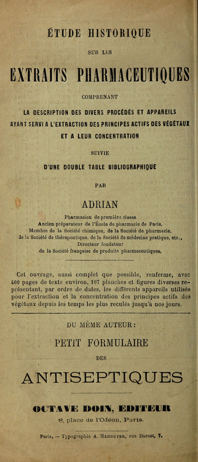 ÉTUDE HISTORIQUE SUR LES EXTRAITS PHARMACEUTIQUES COMPRENANT LA DESCRIPTION DES DIVERS PROCÉDÉS ET APPAREILS AYANT SERVI A L’EXTRACTION DES PRINCIPES ACTIFS DES VÉGÉTAUX ET A LEUR CONCENTRATION SUIVIE D UNE DOUBLE TABLE BIBLIOGRAPHIQUE PAR ADRIAN Pharmacien de première classe Ancien préparateur de l’École de pharmacie de Paris, Membre de la Société chimique, de la Société de pharmacie, de la Société de thérapeutique, de la Société de médecine pratique, etc., Directeur fondateur de la Société française de produits pharmaceutiques. Cet ouvrage, aussi complet que possible, renferme, avec 400 pages de texte environ, 107 planches et figures diverses re¬ présentant, par ordre de dates, les différents appareils utilisés pour l’extraction et la concentration des principes actifs des végétaux depuis les temps les plus reculés jusqu’à nos jours. DU MÊME AUTEUR: PETIT FORMULAIRE DES ANTISEPTIQUES OCTAVE 00141, HHTEtnt S, place de l’Odéon, Paris. Paris, — Typographie A. Hennuyer, rue Darcet, 7.