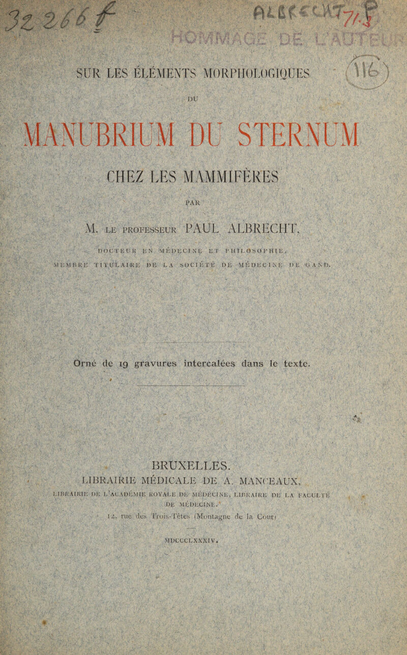 CHEZ LES MAMMIFERES PAR M. LE PROFESSEUR PAUL A LBRECHU DOCTEUR RN MÉDECINE ET PHILOSOPHIE, MEMBRE TITULAIRE DE LA SOCIÉTÉ DE MÉDECINE DE G A N D. Orne de 19 gravures intercalées dans le texte.. BRUXELLES. LIBRAIRIE MÉDICALE DE A. MANCEAUX, LIBRAIRIE DE L’ACADÉMIE ROYALE DE MÉDECINE, LIBRAIRE DE LA FACULTE DE MEDECINE. ■ y T: É S 'V É ■' ',r; IL rue des Trois-Têtes (Montagne de la Coût) DU DO