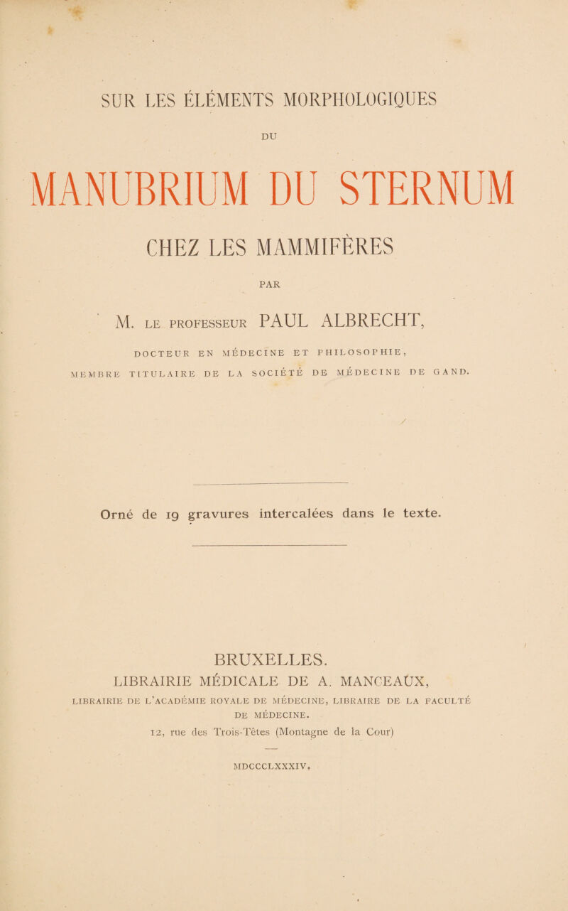 DU MANUBRIUM DU STERNUM CHEZ LES MAMMIFÈRES PAR M. LE PROFESSEUR PAUL ALBRECHT, DOCTEUR EN MEDECINE ET PHILOSOPHIE, MEMBRE TITULAIRE DE LA SOCIÉTÉ DE MÉDECINE DE GAND. Orné de 19 gravures intercalées dans le texte. BRUXELLES. LIBRAIRIE MÉDICALE DE A. MANCEAUX, LIBRAIRIE DE L’ACADÉMIE ROYALE DE MÉDECINE, LIBRAIRE DE LA FACULTÉ DE MÉDECINE. 12, rue des Trois-Têtes (Montagne de la Cour)