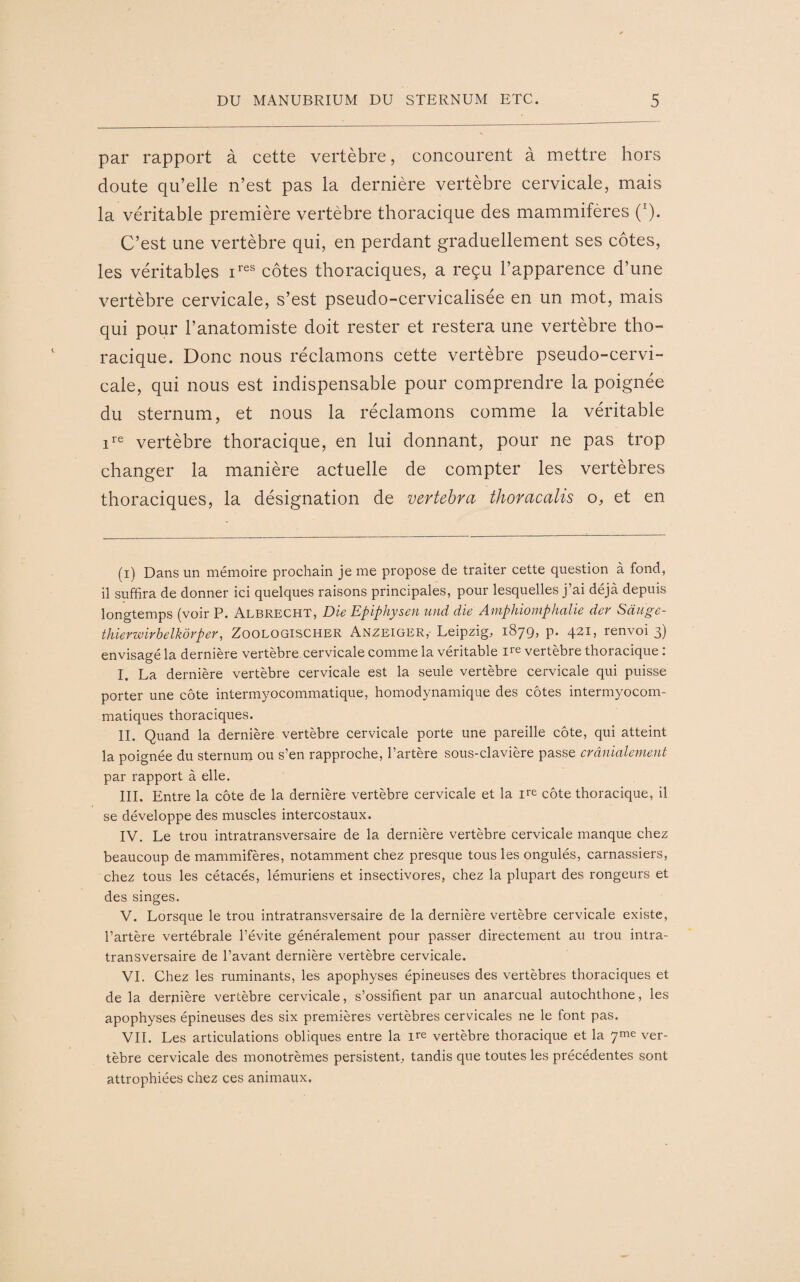 par rapport à cette vertèbre, concourent à mettre hors doute qu’elle n’est pas la dernière vertèbre cervicale, mais la véritable première vertèbre thoracique des mammifères (:). C’est une vertèbre qui, en perdant graduellement ses côtes, les véritables ires côtes thoraciques, a reçu l’apparence d’une vertèbre cervicale, s’est pseudo-cervicalisée en un mot, mais qui pour l’anatomiste doit rester et restera une vertèbre tho¬ racique. Donc nous réclamons cette vertèbre pseudo-cervi¬ cale, qui nous est indispensable pour comprendre la poignée du sternum, et nous la réclamons comme la véritable ire vertèbre thoracique, en lui donnant, pour ne pas trop changer la manière actuelle de compter les vertèbres thoraciques, la désignation de vertebra thoracalis o, et en (i) Dans un mémoire prochain je me propose de traiter cette question à fond, il suffira de donner ici quelques raisons principales, pour lesquelles j’ai déjà depuis longtemps (voir P. Albrecht, Die Epiphysen und die Amphiomphalie der Sàagc- thierwirbelkôrper, Zoologischer Anzeiger,- Leipzig, 1879, p. 421, renvoi 3) envisagé la dernière vertèbre cervicale comme la véritable ire vertèbre thoracique : I. La dernière vertèbre cervicale est la seule vertèbre cervicale qui puisse porter une côte intermyocommatique, homodynamique des côtes intermyocom- matiques thoraciques. IL Quand la dernière vertèbre cervicale porte une pareille côte, qui atteint la poignée du sternum ou s’en rapproche, l’artère sous-clavière passe crânialenient par rapport à elle. III. Entre la côte de la dernière vertèbre cervicale et la ire côte thoracique, il se développe des muscles intercostaux. IV. Le trou intratransversaire de la dernière vertèbre cervicale manque chez beaucoup de mammifères, notamment chez presque tous les ongulés, carnassiers, chez tous les cétacés, lémuriens et insectivores, chez la plupart des rongeurs et des singes. V. Lorsque le trou intratransversaire de la dernière vertèbre cervicale existe, l’artère vertébrale l’évite généralement pour passer directement au trou intra¬ transversaire de l’avant dernière vertèbre cervicale. VI. Chez les ruminants, les apophyses épineuses des vertèbres thoraciques et de la derrière vertèbre cervicale, s’ossifient par un anarcual autochthone, les apophyses épineuses des six premières vertèbres cervicales ne le font pas. VIL Les articulations obliques entre la ire vertèbre thoracique et la 7me ver¬ tèbre cervicale des monotrèmes persistent, tandis que toutes les précédentes sont attrophiées chez ces animaux.