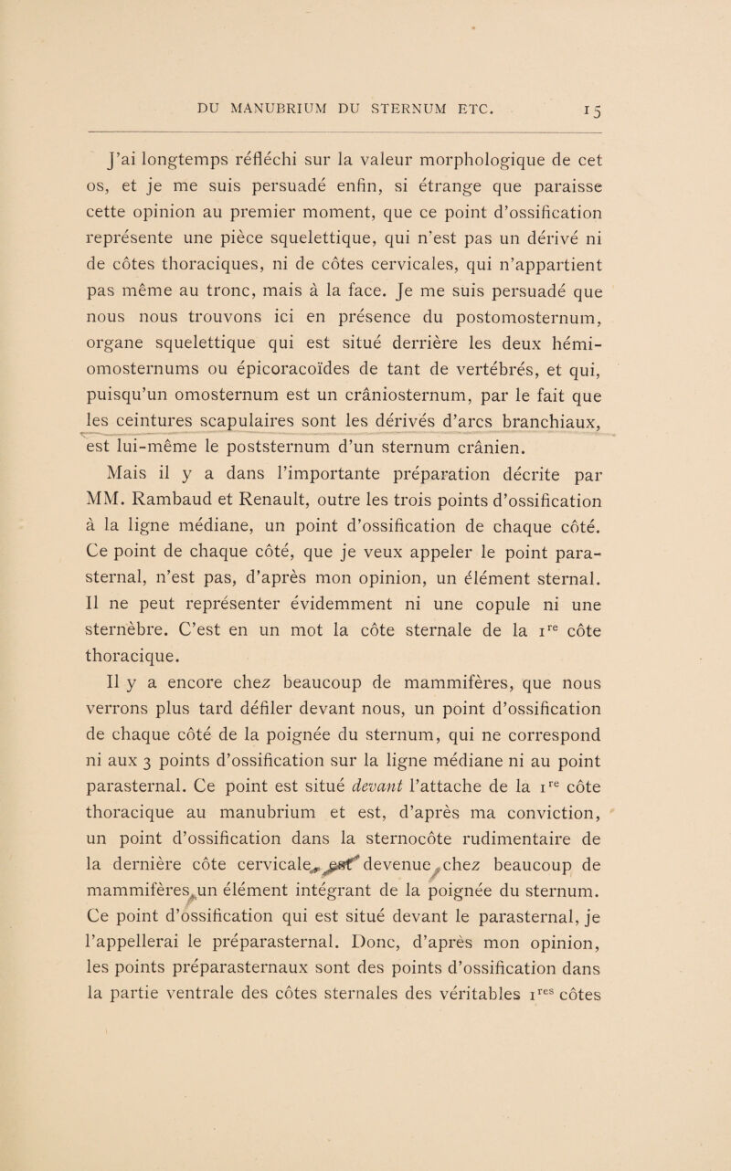 J5 J’ai longtemps réfléchi sur la valeur morphologique de cet os, et je me suis persuadé enfin, si étrange que paraisse cette opinion au premier moment, que ce point d’ossification représente une pièce squelettique, qui n’est pas un dérivé ni de côtes thoraciques, ni de côtes cervicales, qui n’appartient pas même au tronc, mais à la face. Je me suis persuadé que nous nous trouvons ici en présence du postomosternum, organe squelettique qui est situé derrière les deux hémi- omosternums ou épicoracoïdes de tant de vertébrés, et qui, puisqu’un omosternum est un crâniosternum, par le fait que les ceintures scapulaires sont les dérivés d’arcs branchiaux, est lui-même le poststernum d’un sternum crânien. Mais il y a dans l’importante préparation décrite par MM. Rambaud et Renault, outre les trois points d’ossification à la ligne médiane, un point d’ossification de chaque côté. Ce point de chaque côté, que je veux appeler le point para¬ sternal, n’est pas, d’après mon opinion, un élément sternal. Il ne peut représenter évidemment ni une copule ni une sternèbre. C’est en un mot la côte sternale de la ire côte thoracique. Il y a encore chez beaucoup de mammifères, que nous verrons plus tard défiler devant nous, un point d’ossification de chaque côté de la poignée du sternum, qui ne correspond ni aux 3 points d’ossification sur la ligne médiane ni au point parasternal. Ce point est situé devant l’attache de la ire côte thoracique au manubrium et est, d’après ma conviction, un point d’ossification dans la sternocôte rudimentaire de la dernière côte cervicale^^af* devenue^chez beaucoup de mammifères,un élément intégrant de la poignée du sternum. Ce point d’ossification qui est situé devant le parasternal, je l’appellerai le préparasternal. Donc, d’après mon opinion, les points préparasternaux sont des points d’ossification dans la partie ventrale des côtes sternales des véritables ires côtes