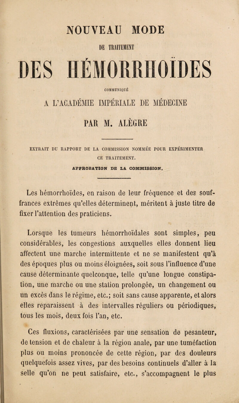 DE TRAITEMENT COMMUNIQUÉ A L’ACADÉMIE IMPÉRIALE DE MÉDECINE PAR M. ALÈGRE EXTRAIT DU RAPPORT DE LA COMMISSION NOMMÉE POUR EXPÉRIMENTER CE TRAITEMENT. APPROBATION DB LA COMMISSION. Les hémorrhoïdes, en raison de leur fréquence et des souf¬ frances extrêmes qu’elles déterminent, méritent à juste titre de fixer l’attention des praticiens. Lorsque les tumeurs hémorrhoïdales sont simples, peu considérables, les congestions auxquelles elles donnent lieu affectent une marche intermittente et ne se manifestent qu’à des époques plus ou moins éloignées, soit sous l’influence d’une cause déterminante quelconque, telle qu’une longue constipa¬ tion, une marche ou une station prolongée, un changement ou un excès dans le régime, etc.; soit sans cause apparente, et alors elles reparaissent à des intervalles réguliers ou périodiques, tous les mois, deux fois l’an, etc. Ces fluxions, caractérisées par une sensation de pesanteur, de tension et de chaleur à la région anale, par une tuméfaction plus ou moins prononcée de cette région, par des douleurs quelquefois assez vives, par des besoins continuels d’aller à la selle qu’on ne peut satisfaire, etc., s’accompagnent le plus