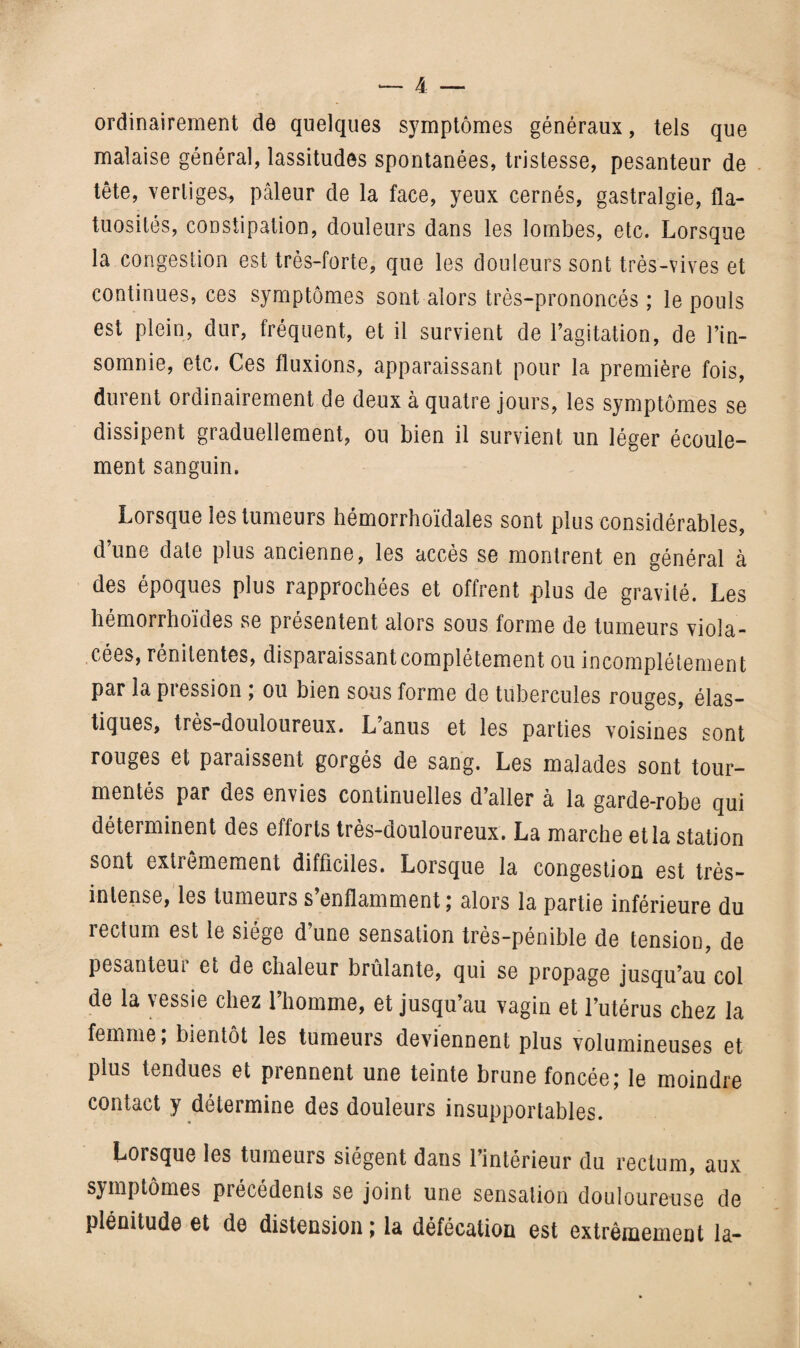 ordinairement de quelques symptômes généraux, tels que malaise général, lassitudes spontanées, tristesse, pesanteur de tête, vertiges, pâleur de la face, yeux cernés, gastralgie, fla¬ tuosités, constipation, douleurs dans les lombes, etc. Lorsque la congestion est très-forte, que les douleurs sont très-vives et continues, ces symptômes sont alors très-prononcés ; le pouls est plein, dur, fréquent, et il survient de l’agitation, de l’in¬ somnie, etc. Ces fluxions, apparaissant pour la première fois, durent ordinairement de deux à quatre jours, les symptômes se dissipent graduellement, ou bien il survient un léger écoule¬ ment sanguin. Lorsque les tumeurs hémorrhoïdales sont plus considérables, d’une date plus ancienne, les accès se montrent en général à des époques plus rapprochées et offrent plus de gravité. Les hémorrhoïdes se présentent alors sous forme de tumeurs viola¬ cées, rénitentes, disparaissant complètement ou incomplètement par la piession ; ou bien sous forme de tubercules rouges, élas¬ tiques, très-douloureux. L’anus et les parties voisines sont rouges et paraissent gorgés de sang. Les malades sont tour¬ mentés par des envies continuelles d’aller à la garde-robe qui déterminent des efforts très-douloureux. La marche et la station sont extrêmement difficiles. Lorsque la congestion est très- intense, les tumeurs s’enflamment; alors la partie inférieure du rectum est le siège d’une sensation très-pénible de tension, de pesanteui et de chaleur brûlante, qui se propage jusqu’au col de la vessie chez l’homme, et jusqu’au vagin et l’utérus chez la femme; bientôt les tumeurs deviennent plus volumineuses et plus tendues et prennent une teinte brune foncée; le moindre contact y détermine des douleurs insupportables. Lorsque les tumeurs siègent dans l’intérieur du rectum, aux symptômes précédents se joint une sensation douloureuse de plénitude et de distension ; la défécation est extrêmement la-