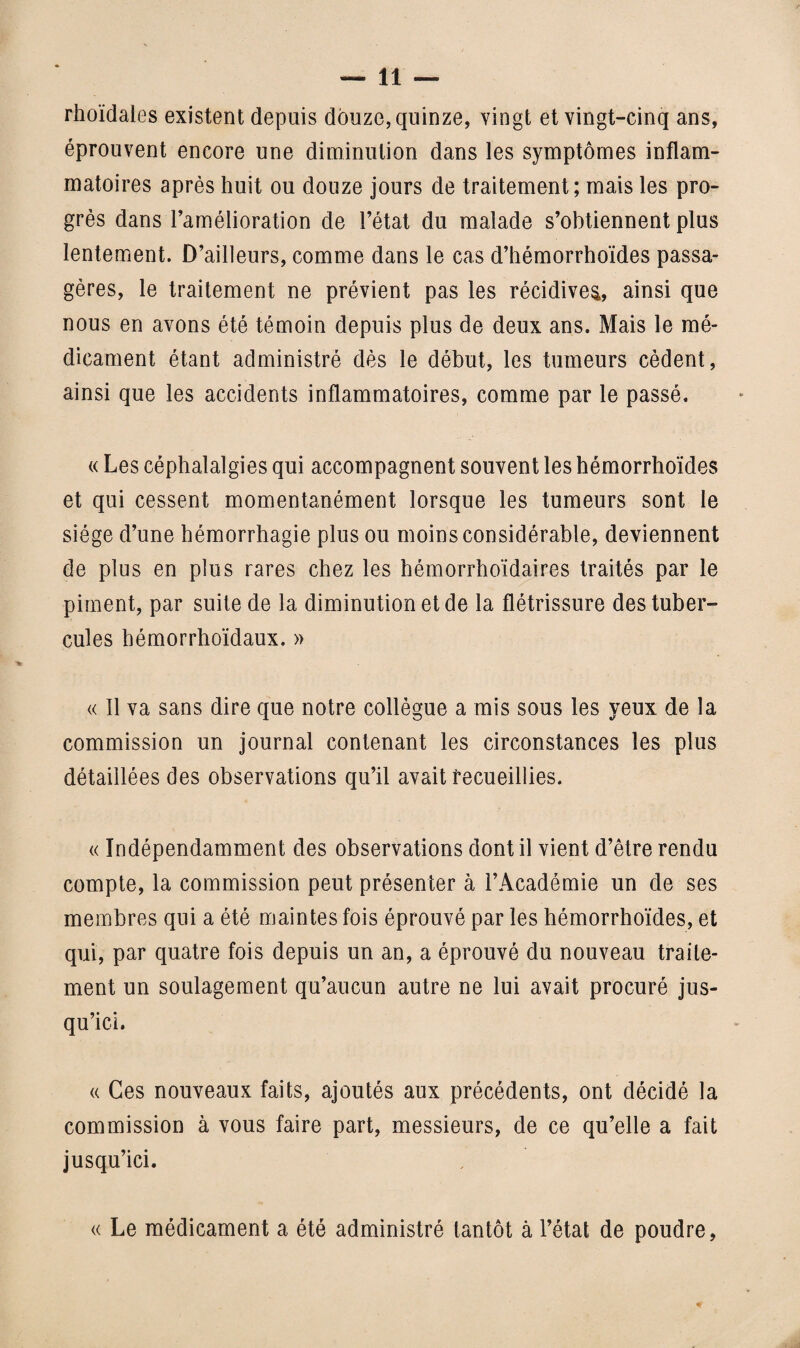 rhoïdaies existent depuis douze, quinze, vingt et vingt-cinq ans, éprouvent encore une diminution dans les symptômes inflam¬ matoires après huit ou douze jours de traitement; mais les pro¬ grès dans l’amélioration de l’état du malade s’obtiennent plus lentement. D’ailleurs, comme dans le cas d’hémorrhoïdes passa¬ gères, le traitement ne prévient pas les récidiver, ainsi que nous en avons été témoin depuis plus de deux ans. Mais le mé¬ dicament étant administré dès le début, les tumeurs cèdent, ainsi que les accidents inflammatoires, comme par le passé. « Les céphalalgies qui accompagnent souvent les hémorrhoïdes et qui cessent momentanément lorsque les tumeurs sont le siège d’une hémorrhagie plus ou moins considérable, deviennent de plus en plus rares chez les hémorrhoïdaires traités par le piment, par suite de la diminution et de la flétrissure des tuber¬ cules bémorrhoïdaux. » « 11 va sans dire que notre collègue a mis sous les yeux de la commission un journal contenant les circonstances les plus détaillées des observations qu’il avait recueillies. « Indépendamment des observations dont il vient d’être rendu compte, la commission peut présenter à l’Académie un de ses membres qui a été maintes fois éprouvé par les hémorrhoïdes, et qui, par quatre fois depuis un an, a éprouvé du nouveau traite¬ ment un soulagement qu’aucun autre ne lui avait procuré jus¬ qu’ici. « Ces nouveaux faits, ajoutés aux précédents, ont décidé la commission à vous faire part, messieurs, de ce qu’elle a fait jusqu’ici. « Le médicament a été administré tantôt à l’état de poudre,