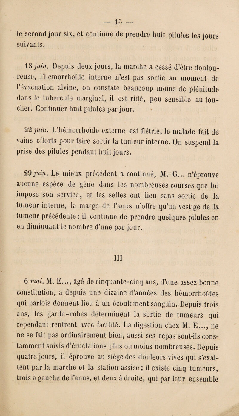 le second jour six, et continue de prendre huit pilules les jours suivants. 13 juin* Depuis deux jours, la marche a cessé d’être doulou¬ reuse, rtiémorrhoïde interne n’est pas sortie au moment de l’évacuation alvine, on constate beaucoup moins de plénitude dans le tubercule marginal, il est ridé, peu sensible au tou¬ cher. Continuer huit pilules par jour. 22 juin. L’hémorrhoïde externe est flétrie, le malade fait de vains efforts pour faire sortir la tumeur interne. On suspend la prise des pilules pendant huit jours. 29 juin. Le mieux précédent a continué, M. G... n’éprouve aucune espèce de gêne dans les nombreuses courses que lui impose son service, et les selles ont lieu sans sortie de la tumeur interne, la marge de l’anus n’offre qu’un vestige de la tumeur précédente; il continue de prendre quelques pilules en en diminuant le nombre d’une par jour. III 6 mai. M. E..., âgé de cinquante-cinq ans, d’une assez bonne constitution, a depuis une dizaine d’années des hémorrhoïdes qui parfois donnent lieu à un écoulement sanguin. Depuis trois ans, les garde-robes déterminent la sortie de tumeurs qui cependant rentrent avec facilité. La digestion chez M. E..., ne ne se fait pas ordinairement bien, aussi ses repas sont-ils cons¬ tamment suivis d’éructations plus ou moins nombreuses. Depuis quatre jours, il éprouve au siège des douleurs vives qui s’exal¬ tent par la marche et la station assise ; il existe cinq tumeurs, trois à gauche de l’anus, et deux à droite, qui par leur ensemble