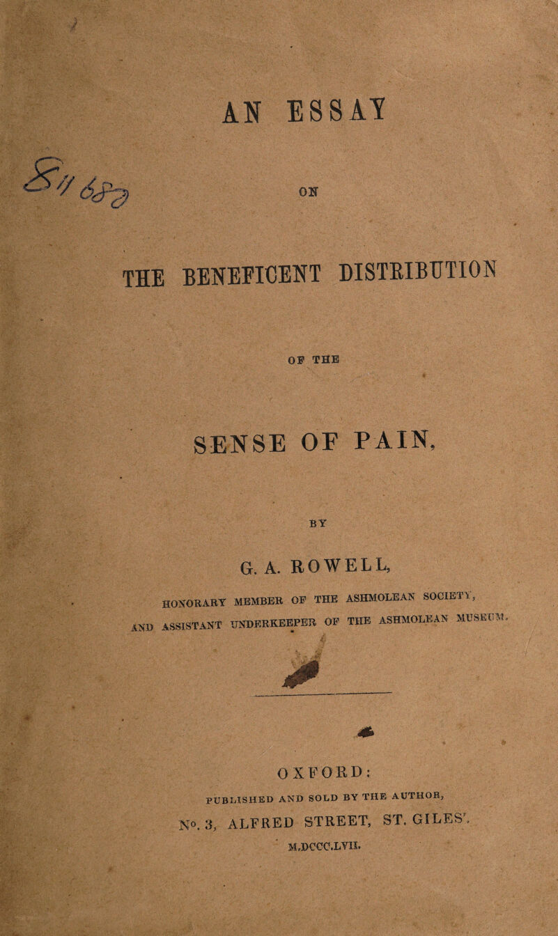 AN ESSAY the beneficent distribution OF THE SENSE OF PAIN, BY G. A. ROWELL, HONORARY MEMBER OP THE ASHMOLEAN SOCIETY, AND ASSISTANT OTDERKEEPER OP THE ASHMOLEAN MUSEUM OXFORD: PUBLISHED AND SOLD BY THE AUTHOR;, N°. 3, ALFRED STREET, ST. GILES , M.HCOC.LYB.