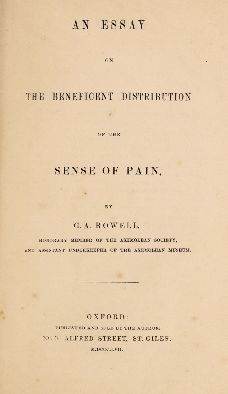 01ST THE BENEFICENT DISTRIBUTION OF THE SENSE OE PAIN, BY G. A. ROWELL, HONORARY MEMBER OF THE ASHMOLEAN SOCIETY, AND ASSISTANT UNDERKEEPER OF THE ASHMOLEAN MUSEUM. OXFORD: PUBLISHED AND SOLD BY THE AUTHOR, No. 3, ALFRED STREET, ST. GILES’. M.DCCC.LVII.