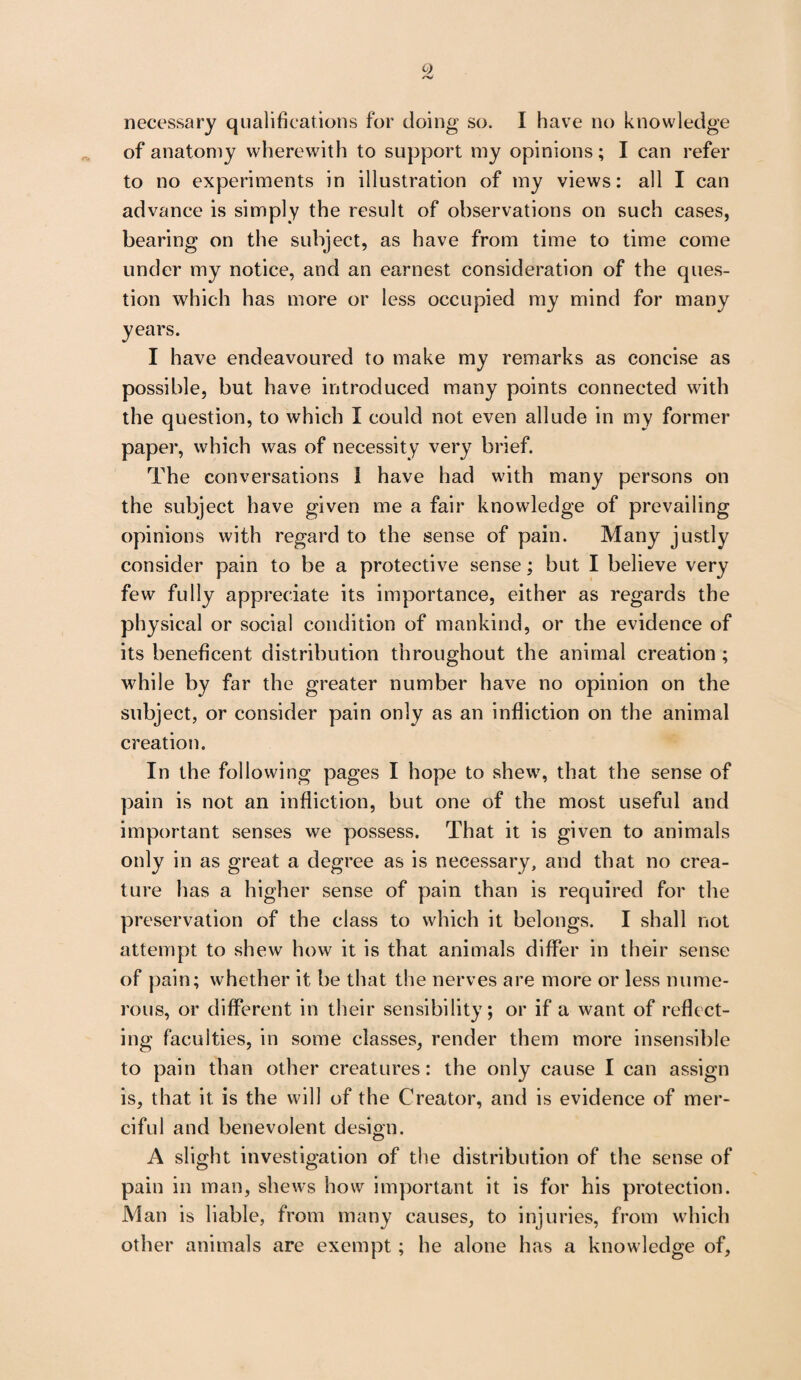 o /V necessary qualifications for doing so. I have no knowledge of anatomy wherewith to support my opinions; I can refer to no experiments in illustration of my views: all I can advance is simply the result of observations on such cases, bearing on the subject, as have from time to time come under my notice, and an earnest consideration of the ques¬ tion which has more or less occupied my mind for many years. I have endeavoured to make my remarks as concise as possible, but have introduced many points connected with the question, to which I could not even allude in my former paper, which was of necessity very brief. The conversations 1 have had with many persons on the subject have given me a fair knowledge of prevailing opinions with regard to the sense of pain. Many justly consider pain to be a protective sense; but I believe very few fully appreciate its importance, either as regards the physical or social condition of mankind, or the evidence of its beneficent distribution throughout the animal creation ; while by far the greater number have no opinion on the subject, or consider pain only as an infliction on the animal creation. In the following pages I hope to shew, that the sense of pain is not an infliction, but one of the most useful and important senses we possess. That it is given to animals only in as great a degree as is necessary, and that no crea¬ ture has a higher sense of pain than is required for the preservation of the class to which it belongs. I shall not attempt to shew how it is that animals differ in their sense of pain; whether it be that the nerves are more or less nume¬ rous, or different in their sensibility; or if a want of reflect¬ ing faculties, in some classes, render them more insensible to pain than other creatures: the only cause I can assign is, that it. is the will of the Creator, and is evidence of mer¬ ciful and benevolent design. O A slight investigation of the distribution of the sense of pain in man, shews how important it is for his protection. Man is liable, from many causes, to injuries, from which other animals are exempt ; he alone has a knowledge of.