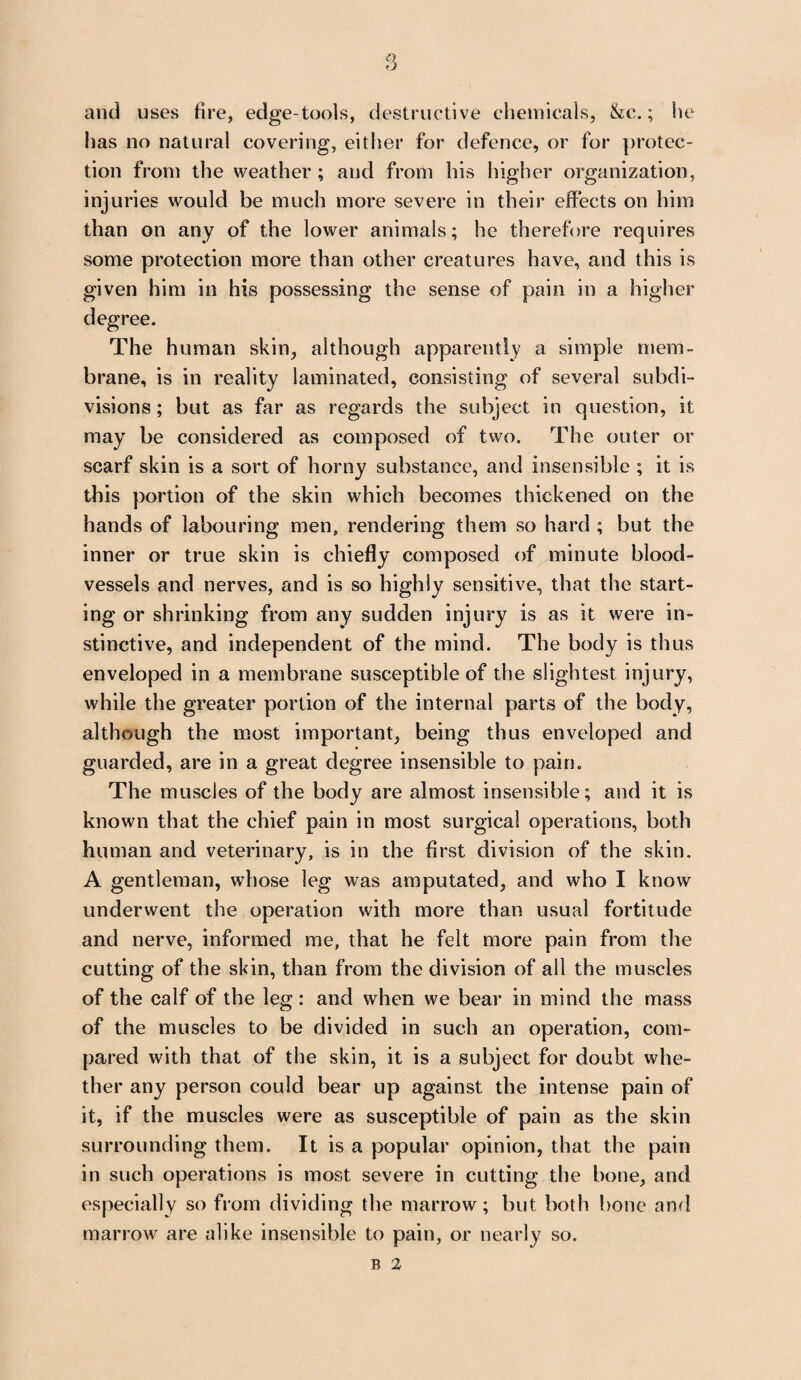 and uses fire, edge-tools, destructive chemicals, &c.; he has no natural covering, either for defence, or for protec¬ tion from the weather; and from his higher organization, injuries would be much more severe in their effects on him than on any of the lower animals; he therefore requires some protection more than other creatures have, and this is given him in his possessing the sense of pain in a higher degree. The human skin, although apparently a simple mem¬ brane, is in reality laminated, consisting of several subdi¬ visions; but as far as regards the subject in question, it may be considered as composed of two. The outer or scarf skin is a sort of horny substance, and insensible ; it is this portion of the skin which becomes thickened on the hands of labouring men, rendering them so hard ; but the inner or true skin is chiefly composed of minute blood¬ vessels and nerves, and is so highly sensitive, that the start¬ ing or shrinking from any sudden injury is as it were in¬ stinctive, and independent of the mind. The body is thus enveloped in a membrane susceptible of the slightest injury, while the greater portion of the internal parts of the body, although the most important, being thus enveloped and guarded, are in a great degree insensible to pain. The muscles of the body are almost insensible; and it is known that the chief pain in most surgical operations, both human and veterinary, is in the first division of the skin. A gentleman, whose leg was amputated, and who I know underwent the operation with more than usual fortitude and nerve, informed me, that he felt more pain from the cutting of the skin, than from the division of all the muscles of the calf of the leg: and when we bear in mind the mass of the muscles to be divided in such an operation, com¬ pared with that of the skin, it is a subject for doubt whe¬ ther any person could bear up against the intense pain of it, if the muscles were as susceptible of pain as the skin surrounding them. It is a popular opinion, that the pain in such operations is most severe in cutting the bone, and especially so from dividing the marrow; but both bone and marrow are alike insensible to pain, or nearly so. b 2