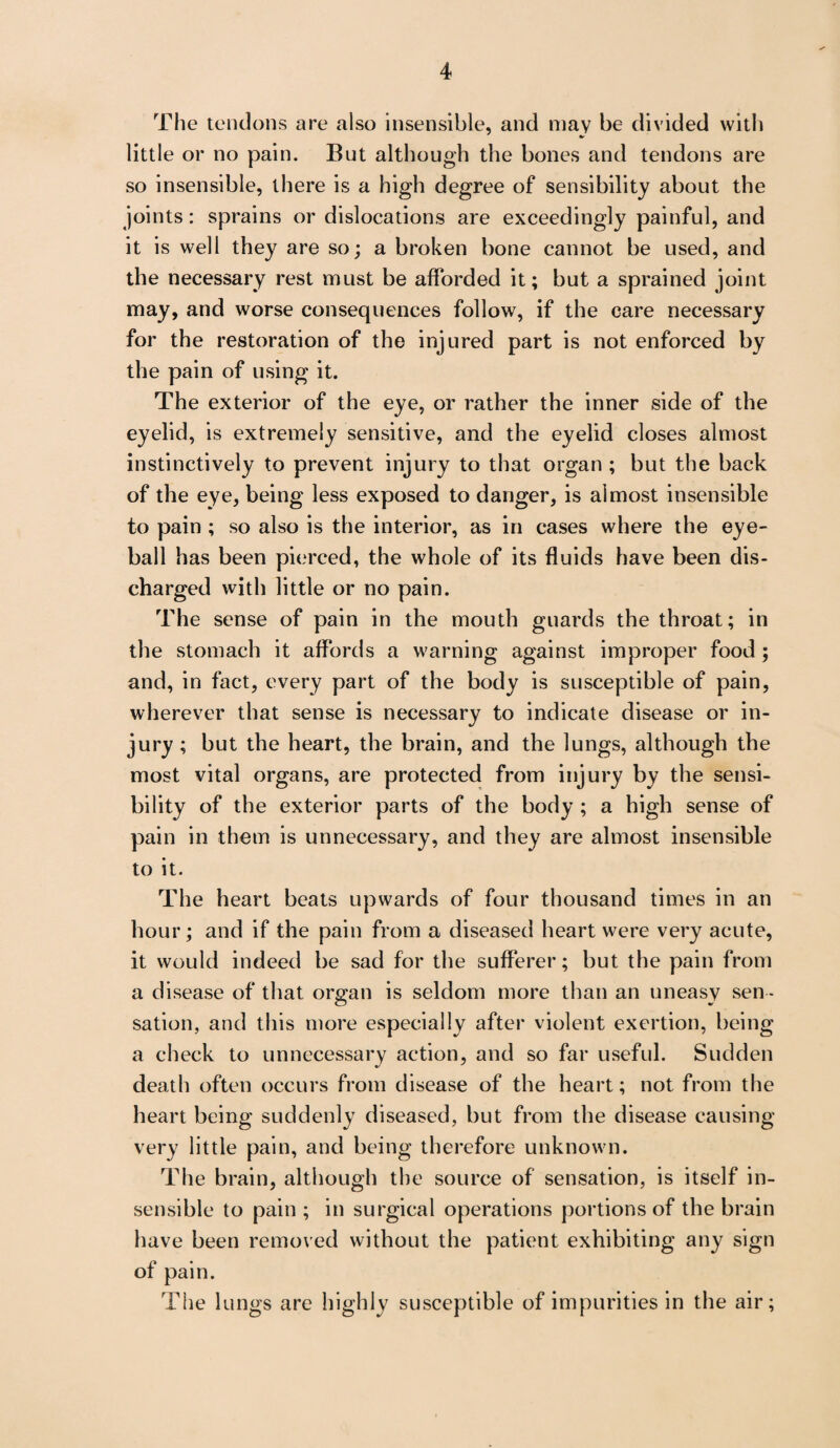 The tendons are also insensible, and may be divided with little or no pain. But although the bones and tendons are so insensible, there is a high degree of sensibility about the joints: sprains or dislocations are exceedingly painful, and it is well they are so; a broken bone cannot be used, and the necessary rest must be afforded it; but a sprained joint may, and worse consequences follow, if the care necessary for the restoration of the injured part is not enforced by the pain of using it. The exterior of the eye, or rather the inner side of the eyelid, is extremely sensitive, and the eyelid closes almost instinctively to prevent injury to that organ ; but the back of the eye, being less exposed to danger, is almost insensible to pain ; so also is the interior, as in cases where the eye¬ ball has been pierced, the whole of its fluids have been dis¬ charged with little or no pain. The sense of pain in the mouth guards the throat; in the stomach it affords a warning against improper food ; and, in fact, every part of the body is susceptible of pain, wherever that sense is necessary to indicate disease or in¬ jury ; but the heart, the brain, and the lungs, although the most vital organs, are protected from injury by the sensi¬ bility of the exterior parts of the body ; a high sense of pain in them is unnecessary, and they are almost insensible to it. The heart beats upwards of four thousand times in an hour; and if the pain from a diseased heart were very acute, it would indeed be sad for the sufferer; but the pain from a disease of that organ is seldom more than an uneasy sen ¬ sation, and this more especially after violent exertion, being a check to unnecessary action, and so far useful. Sudden death often occurs from disease of the heart; not from the heart being suddenly diseased, but from the disease causing very little pain, and being therefore unknown. The brain, although the source of sensation, is itself in¬ sensible to pain ; in surgical operations portions of the brain have been removed without the patient exhibiting any sign of pain. The lungs are highly susceptible of impurities in the air;