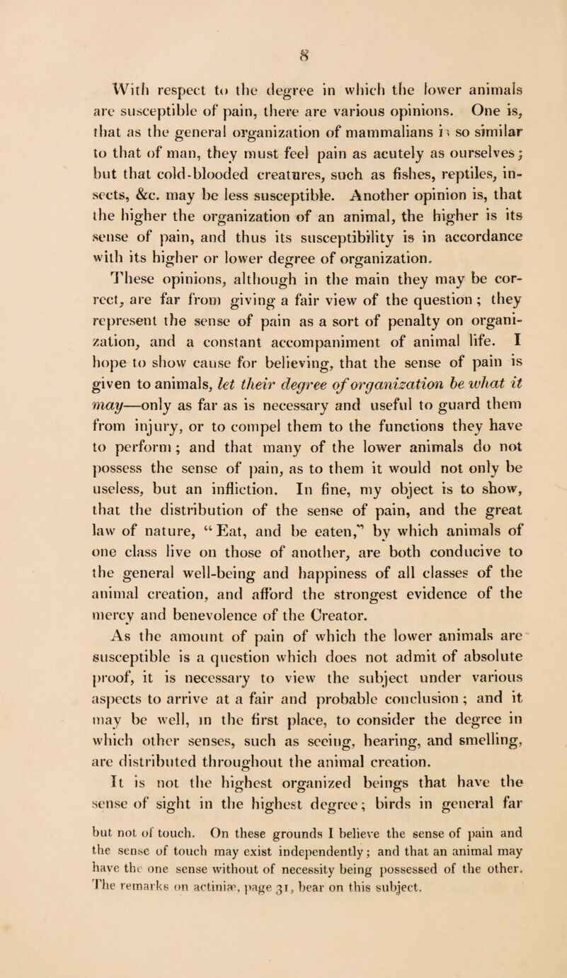 With respect to the degree in which the lower animals are susceptible of pain, there are various opinions. One is, that as the genera! organization of mammalians is so similar to that of man, they must feel pain as acutely as ourselves; but that cold-blooded creatures, such as fishes, reptiles, in¬ sects, &c. may be less susceptible. Another opinion is, that the higher the organization of an animal, the higher is its sense of pain, and thus its susceptibility is in accordance with its higher or lower degree of organization. These opinions, although in the main they may be cor¬ rect, are far from giving a fair view of the question ; they represent the sense of pain as a sort of penalty on organi¬ zation, and a constant accompaniment of animal life. I hope to show cause for believing, that the sense of pain is given to animals, let their degree of organization he what it may—only as far as is necessary and useful to guard them from injury, or to compel them to the functions they have to perform ; and that many of the lower animals do not possess the sense of pain, as to them it would not only be useless, but an infliction. In fine, my object is to show, that the distribution of the sense of pain, and the great law of nature, “ Eat, and be eaten,'1 by which animals of one class live on those of another, are both conducive to the general well-being and happiness of all classes of the animal creation, and afford the strongest evidence of the mercy and benevolence of the Creator. As the amount of pain of which the lower animals are susceptible is a question which does not admit of absolute proof, it is necessary to view the subject under various aspects to arrive at a fair and probable conclusion ; and it may be well, in the first place, to consider the degree in which other senses, such as seeing, hearing, and smelling, are distributed throughout the animal creation. It is not the highest organized beings that have the sense of sight in the highest degree; birds in general far but not of touch. On these grounds I believe the sense of pain and the sense of touch may exist independently; and that an animal may have the one sense without of necessity being possessed of the other. The remarks on actiniae, page 31, bear on this subject.