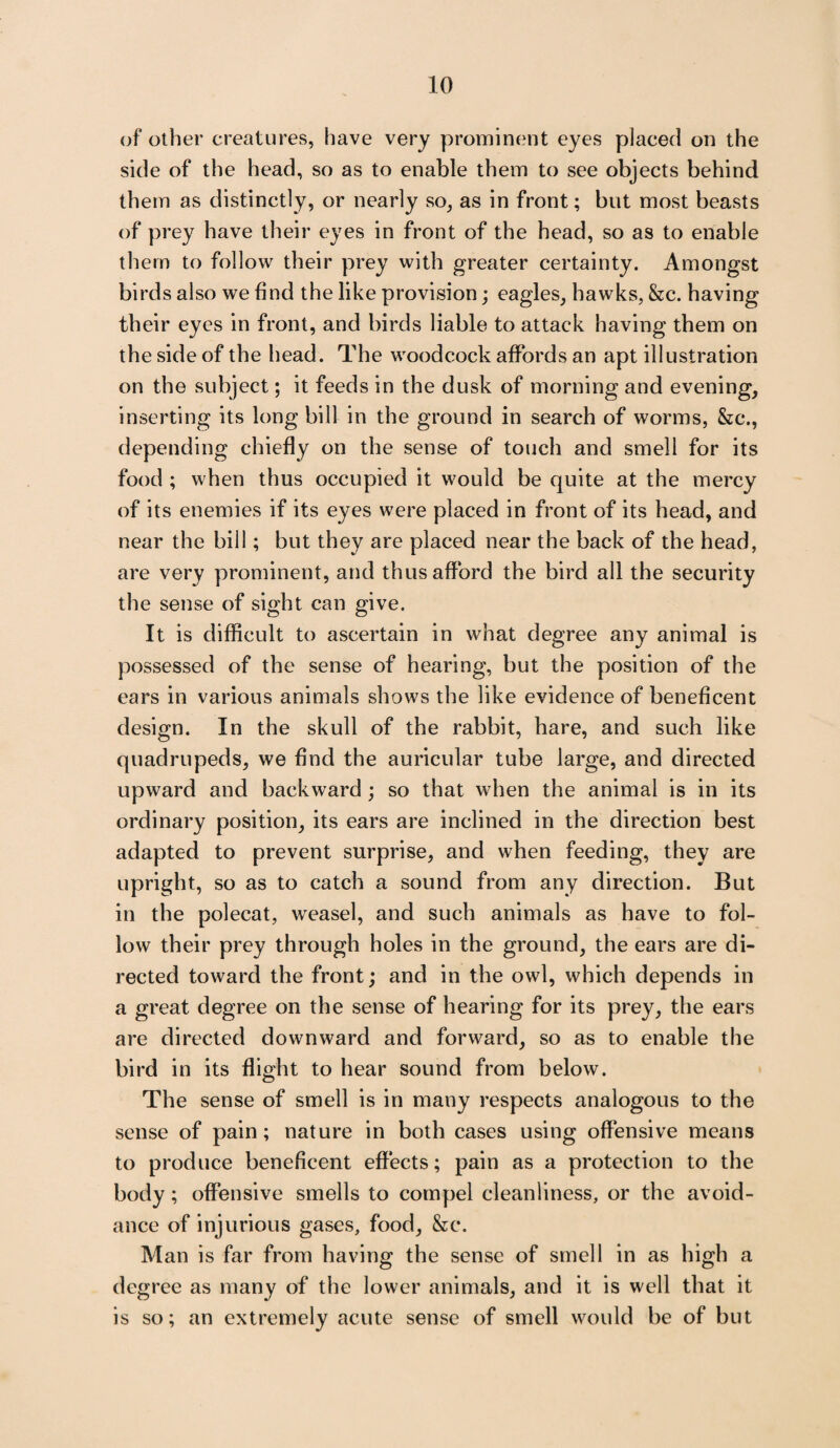 of other creatures, have very prominent eyes placed on the side of the head, so as to enable them to see objects behind them as distinctly, or nearly so, as in front; but most beasts of prey have their eyes in front of the head, so as to enable them to follow their prey with greater certainty. Amongst birds also we find the like provision; eagles, hawks, &c. having their eyes in front, and birds liable to attack having them on the side of the head. The woodcock affords an apt illustration on the subject; it feeds in the dusk of morning and evening, inserting its long bill in the ground in search of worms, &c\, depending chiefly on the sense of touch and smell for its food ; when thus occupied it would be quite at the mercy of its enemies if its eyes were placed in front of its head, and near the bill; but they are placed near the back of the head, are very prominent, and thus afford the bird all the security th e sense of sight can give. It is difficult to ascertain in what degree any animal is possessed of the sense of hearing, but the position of the ears in various animals shows the like evidence of beneficent design. In the skull of the rabbit, bare, and such like quadrupeds, we find the auricular tube large, and directed upward and backward ; so that when the animal is in its ordinary position, its ears are inclined in the direction best adapted to prevent surprise, and when feeding, they are upright, so as to catch a sound from any direction. But in the polecat, weasel, and such animals as have to fol¬ low their prey through holes in the ground, the ears are di¬ rected toward the front; and in the owl, which depends in a great degree on the sense of hearing for its prey, the ears are directed downward and forward, so as to enable the bird in its flight to hear sound from below. The sense of smell is in many respects analogous to the sense of pain; nature in both cases using offensive means to produce beneficent effects; pain as a protection to the body; offensive smells to compel cleanliness, or the avoid¬ ance of injurious gases, food, &c. Man is far from having the sense of smell in as high a degree as many of the lower animals, and it is well that it is so; an extremely acute sense of smell would be of but