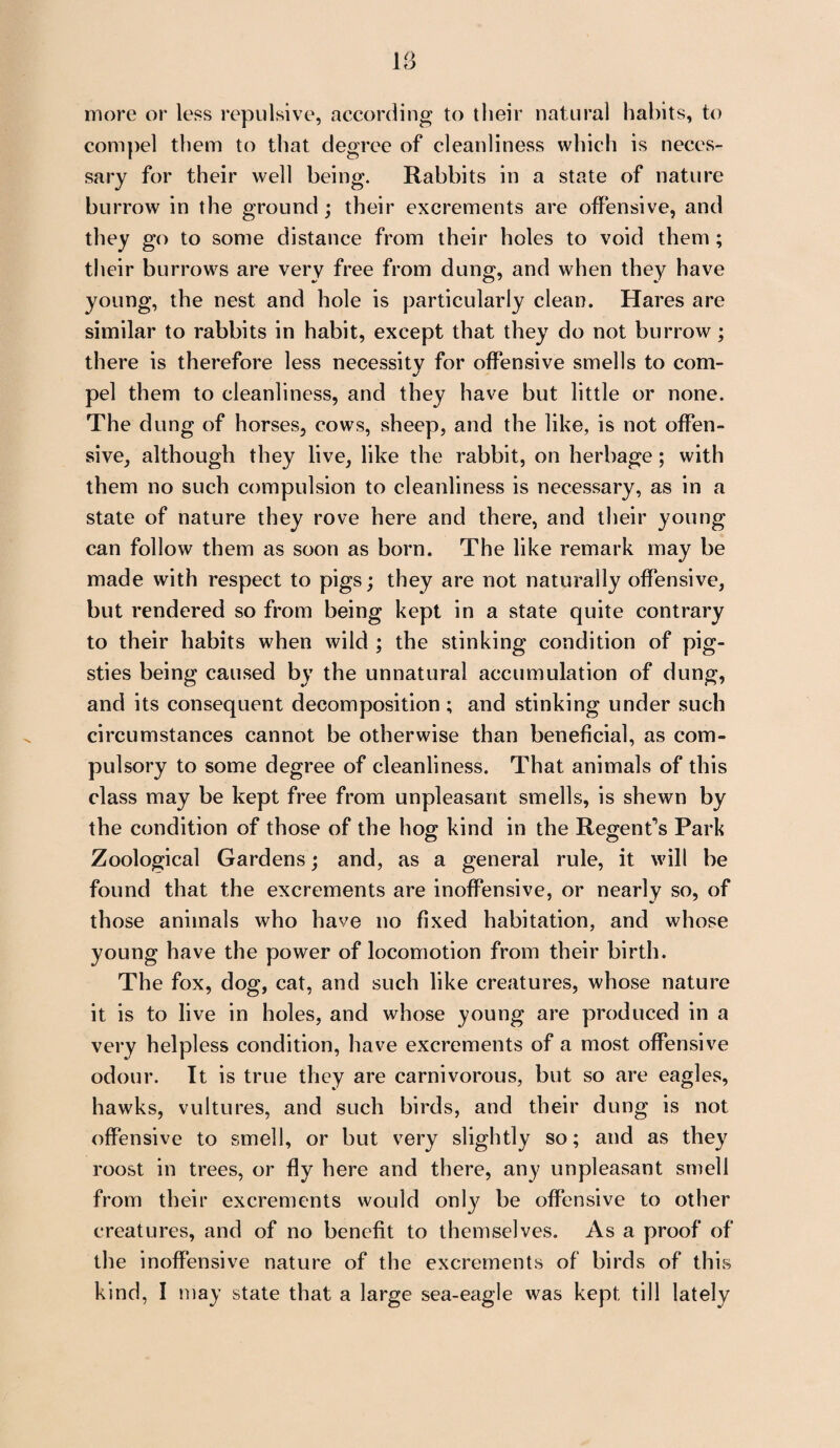 more or less repulsive, according to their natural habits, to compel them to that degree of cleanliness which is neces¬ sary for their well being. Rabbits in a state of nature burrow in the ground; their excrements are offensive, and they go to some distance from their holes to void them ; their burrows are very free from dung, and when they have young, the nest and hole is particularly clean. Hares are similar to rabbits in habit, except that they do not burrow ; there is therefore less necessity for offensive smells to com¬ pel them to cleanliness, and they have but little or none. The dung of horses, cows, sheep, and the like, is not offen¬ sive, although they live, like the rabbit, on herbage; with them no such compulsion to cleanliness is necessary, as in a state of nature they rove here and there, and their young can follow them as soon as born. The like remark may be made with respect to pigs; they are not naturally offensive, but rendered so from being kept in a state quite contrary to their habits when wild ; the stinking condition of pig¬ sties being caused by the unnatural accumulation of dung, and its consequent decomposition ; and stinking under such circumstances cannot be otherwise than beneficial, as com¬ pulsory to some degree of cleanliness. That animals of this class may be kept free from unpleasant smells, is shewn by the condition of those of the hog; kind in the Regent's Park Zoological Gardens; and, as a general rule, it will be found that the excrements are inoffensive, or nearly so, of those animals who have no fixed habitation, and whose young have the power of locomotion from their birth. The fox, dog, cat, and such like creatures, whose nature it is to live in holes, and whose young are produced in a very helpless condition, have excrements of a most offensive odour. It is true they are carnivorous, but so are eagles, hawks, vultures, and such birds, and their dung is not offensive to smell, or but very slightly so; and as they roost in trees, or fly here and there, any unpleasant smell from their excrements would only be offensive to other creatures, and of no benefit to themselves. As a proof of the inoffensive nature of the excrements of birds of this