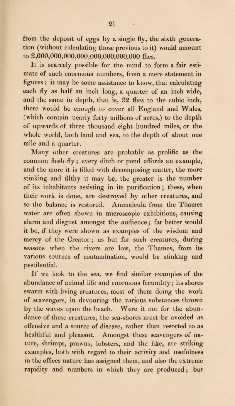 from the deposit of eggs by a single fly, the sixth genera¬ tion (without calculating those previous to it) would amount to 2,000,000,000,000,000,000,000,000 flies. It is scarcely possible for the mind to form a fair esti¬ mate of such enormous numbers, from a mere statement in figures; it may be some assistance to know, that calculating each fly as half an inch long, a quarter of an inch wide, and the same in depth, that is, 32 flies to the cubic inch, there would be enough to cover all England and Wales, (which contain nearly forty millions of acres,) to the depth of upwards of three thousand eight hundred miles, or the whole world, both land and sea, to the depth of about one mile and a quarter. Many other creatures are probably as prolific as the common flesh-fly; every ditch or pond affords an example, and the more it is filled with decomposing matter, the more stinking and filthy it may be, the greater is the number of its inhabitants assisting in its purification ; these, when their work is done, are destroyed by other creatures, and so the balance is restored. Animalcula from the Thames water are often shown in microscopic exhibitions, causing alarm and disgust amongst the audience; far better would it be, if they were shown as examples of the wisdom and mercy of the Creator; as but for such creatures, during seasons when the rivers are low, the Thames, from its various sources of contamination, would be stinking and pestilential. If we look to the sea, we find similar examples of the abundance of animal life and enormous fecundity; its shores swarm with living creatures, most of them doing the work of scavengers, in devouring the various substances thrown by the waves upon the beach. Were it not for the abun¬ dance of these creatures, the sea-shores must be avoided as offensive and a source of disease, rather than resorted to as healthful and pleasant. Amongst these scavengers of na¬ ture, shrimps, prawns, lobsters, and the like, are striking examples, both with regard to their activity and usefulness in the offices nature has assigned them, and also the extreme rapidity and numbers in which they are produced ; but