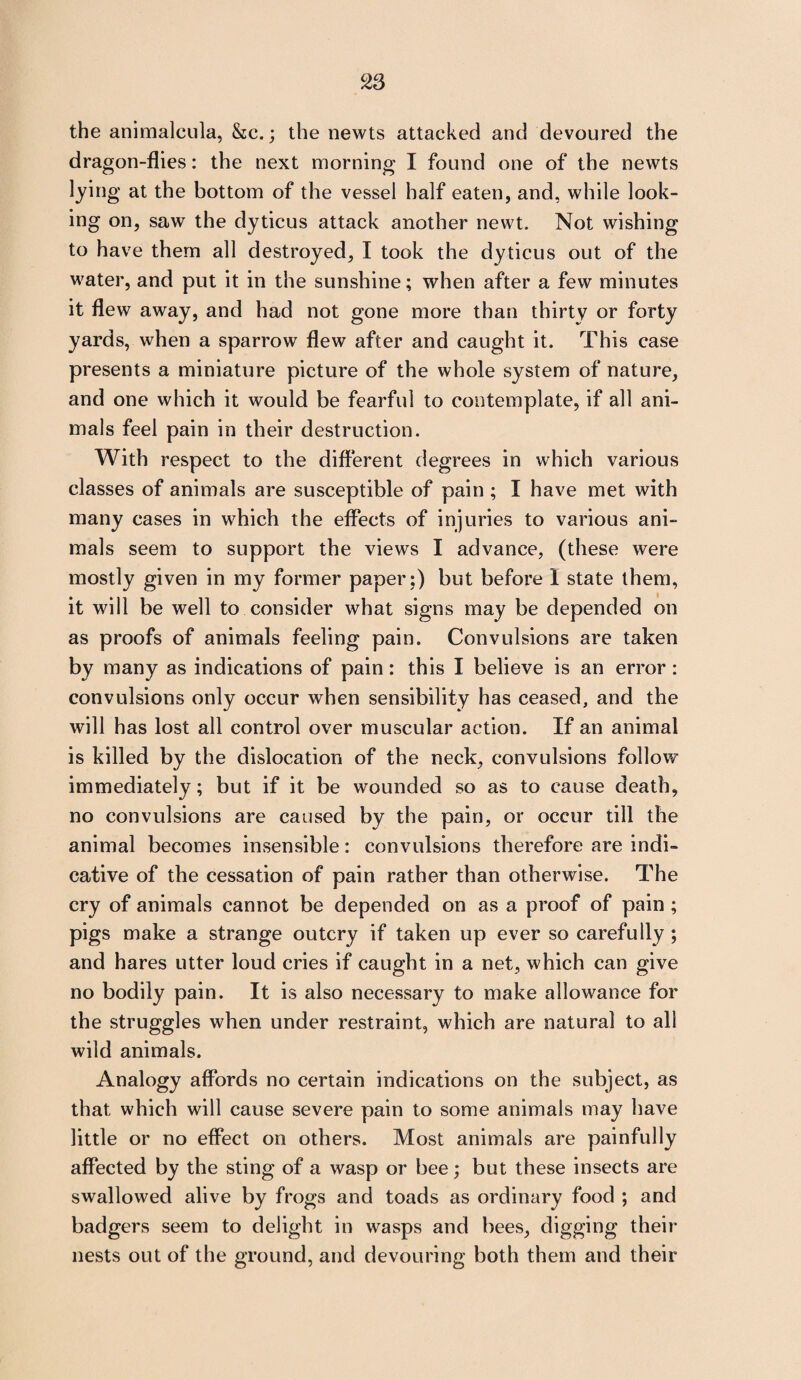 the animalcula, &c.; the newts attacked and devoured the dragon-flies: the next morning I found one of the newts lying at the bottom of the vessel half eaten, and, while look¬ ing on, saw the dyticus attack another newt. Not wishing to have them all destroyed, I took the dyticus out of the water, and put it in the sunshine; when after a few minutes it flew away, and had not gone more than thirty or forty yards, when a sparrow flew after and caught it. This case presents a miniature picture of the whole system of nature, and one which it would be fearful to contemplate, if all ani¬ mals feel pain in their destruction. With respect to the different degrees in which various classes of animals are susceptible of pain ; I have met with many cases in which the effects of injuries to various ani¬ mals seem to support the views I advance, (these were mostly given in my former paper ;) but before I state them, it will be well to consider what signs may be depended on as proofs of animals feeling pain. Convulsions are taken by many as indications of pain : this I believe is an error : convulsions only occur when sensibility has ceased, and the will has lost all control over muscular action. If an animal is killed by the dislocation of the neck, convulsions follow immediately; but if it be wounded so as to cause death, no convulsions are caused by the pain, or occur till the animal becomes insensible: convulsions therefore are indi¬ cative of the cessation of pain rather than otherwise. The cry of animals cannot be depended on as a proof of pain ; pigs make a strange outcry if taken up ever so carefully ; and hares utter loud cries if caught in a net, which can give no bodily pain. It is also necessary to make allowance for the struggles when under restraint, which are natural to all wild animals. Analogy affords no certain indications on the subject, as that which will cause severe pain to some animals may have little or no effect on others. Most animals are painfully affected by the sting of a wasp or bee; but these insects are swallowed alive by frogs and toads as ordinary food ; and badgers seem to delight in wasps and bees, digging their nests out of the ground, and devouring both them and their