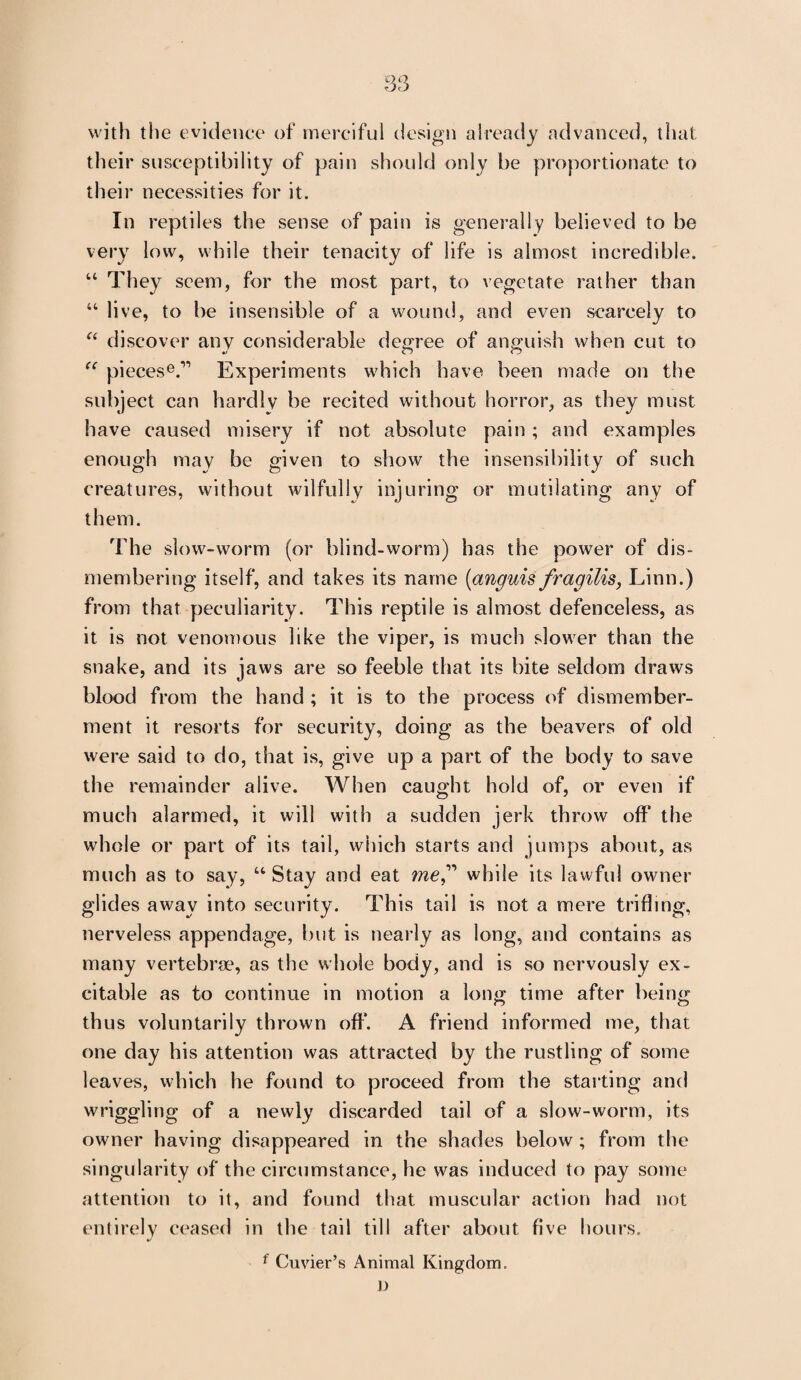 with tiie evidence of merciful design already advanced, that their susceptibility of pain should only be proportionate to their necessities for it. In reptiles the sense of pain is generally believed to be very low, while their tenacity of life is almost incredible. “ They seem, for the most part, to vegetate rather than “ live, to be insensible of a wound, and even scarcely to “ discover any considerable degree of anguish when cut to “ pieces6.11 Experiments which have been made on the subject can hardly be recited without horror, as they must have caused misery if not absolute pain ; and examples enough may be given to show the insensibility of such creatures, without wilfully injuring or mutilating any of them. The slow-worm (or blind-worm) has the power of dis¬ membering itself, and takes its name (anguis fragilis, Linn.) from that peculiarity. This reptile is almost defenceless, as it is not venomous like the viper, is much slower than the snake, and its jaws are so feeble that its bite seldom draws blood from the hand ; it is to the process of dismember¬ ment it resorts for security, doing as the beavers of old were said to do, that is, give up a part of the body to save the remainder alive. When caught hold of, or even if much alarmed, it will with a sudden jerk throw off the whole or part of its tail, which starts and jumps about, as much as to say, u Stay and eat meT while its lawful owner glides away into security. This tail is not a mere trifling, nerveless appendage, but is nearly as long, and contains as many vertebrae, as the whole body, and is so nervously ex¬ citable as to continue in motion a long time after being thus voluntarily thrown off. A friend informed me, that one day his attention was attracted by the rustling of some leaves, which he found to proceed from the starting and wriggling of a newly discarded tail of a slow-worm, its owner having disappeared in the shades below ; from the singularity of the circumstance, he was induced to pay some attention to it, and found that muscular action had not entirely ceased in the tail till after about five hours. f Cuvier’s Animal Kingdom. D