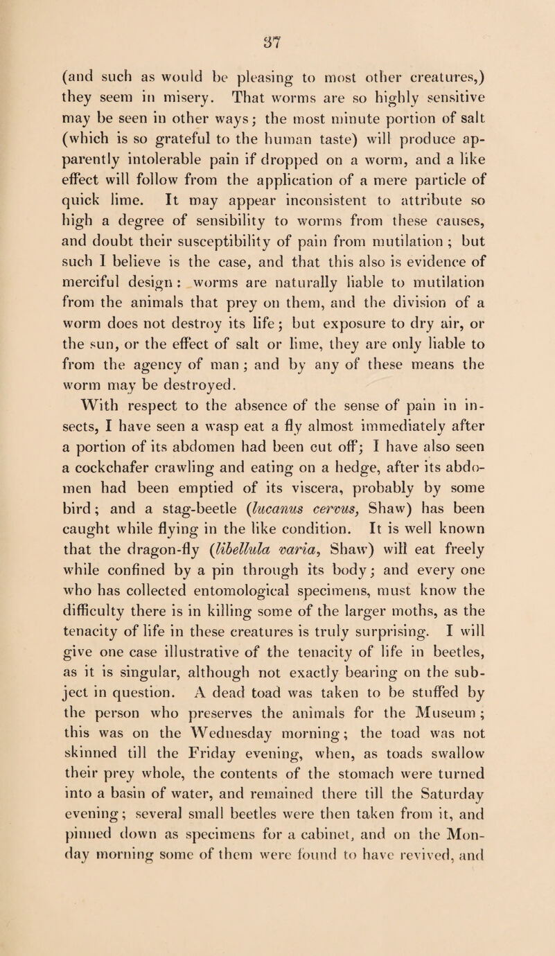 (and such as would be pleasing to most other creatures,) they seem in misery. That worms are so highly sensitive may be seen in other ways; the most minute portion of salt (which is so grateful to the human taste) will produce ap¬ parently intolerable pain if dropped on a worm, and a like effect will follow from the application of a mere particle of quick lime. It may appear inconsistent to attribute so high a degree of sensibility to worms from these causes, and doubt their susceptibility of pain from mutilation ; but such I believe is the case, and that this also is evidence of merciful design : worms are naturally liable to mutilation from the animals that prey on them, and the division of a worm does not destroy its life; but exposure to dry air, or the sun, or the effect of salt or lime, they are only liable to from the agency of man ; and by any of these means the worm may be destroyed. With respect to the absence of the sense of pain in in¬ sects, I have seen a wasp eat a fly almost immediately after a portion of its abdomen had been cut off; I have also seen a cockchafer crawling and eating on a hedge, after its abdo¬ men had been emptied of its viscera, probably by some bird; and a stag-beetle (lucanus cerms, Shaw) has been caught while flying in the like condition. It is well known that the dragon-fly (libellula varia, Shaw) will eat freely while confined by a pin through its body; and every one who has collected entomological specimens, must know the difficulty there is in killing some of the larger moths, as the tenacity of life in these creatures is truly surprising. I will give one case illustrative of the tenacity of life in beetles, as it is singular, although not exactly bearing on the sub¬ ject in question. A dead toad was taken to be stuffed by the person who preserves the animals for the Museum ; this was on the Wednesday morning; the toad was not skinned till the Friday evening, when, as toads swallow their prey whole, the contents of the stomach were turned into a basin of water, and remained there till the Saturday evening; several small beetles were then taken from it, and pinned down as specimens for a cabinet, and on the Mon¬ day morning some of them were found to have revived, and