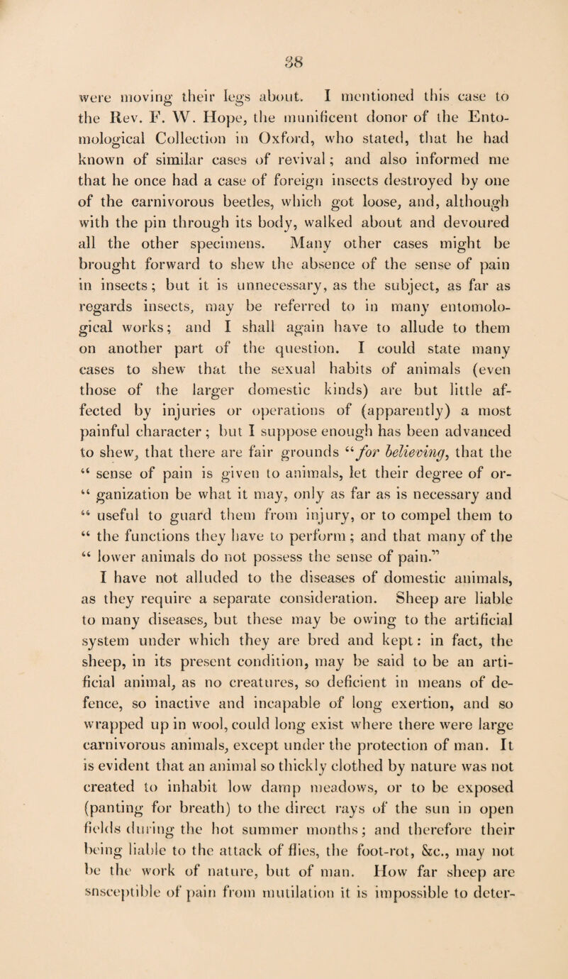 were moving their legs about. I mentioned this ease to the Rev. F. W. Hoj >e, the munificent donor of the Ento¬ mological Collection in Oxford, who stated, that he had known of similar cases of revival; and also informed me that he once had a case of foreign insects destroyed by one of the carnivorous beetles, which got loose, and, although with the pin through its body, walked about and devoured all the other specimens. Many other cases might be brought forward to shew the absence of the sense of pain in insects; but it is unnecessary, as the subject, as far as regards insects, may be referred to in many entomolo¬ gical works; and I shall again have to allude to them on another part of the question. I could state many cases to shew that the sexual habits of animals (even those of the larger domestic kinds) are but little af¬ fected by injuries or operations of (apparently) a most painful character; but I suppose enough has been advanced to shew, that there are fair grounds “for believing, that the “ sense of pain is given to animals, let their degree of or- 44 ganization be what it may, only as far as is necessary and 44 useful to guard them from injury, or to compel them to 44 the functions they have to perform ; and that many of the 44 lower animals do not possess the sense of pain.'” I have not alluded to the diseases of domestic animals, as they require a separate consideration. Sheep are liable to many diseases, but these may be owing to the artificial system under which they are bred and kept: in fact, the sheep, in its present condition, may be said to be an arti¬ ficial animal, as no creatures, so deficient in means of de¬ fence, so inactive and incapable of long exertion, and so wrapped up in wool, could long exist where there were large carnivorous animals, except under the protection of man. It is evident that an animal so thickly clothed by nature was not created to inhabit low damp meadows, or to be exposed (panting for breath) to the direct rays of the sun in open fields during the hot summer months; and therefore their being liable to the attack of flies, the foot-rot, &c., may not be the work of nature, but of man. How far sheep are snseeptible of pain from mutilation it is impossible to deter-