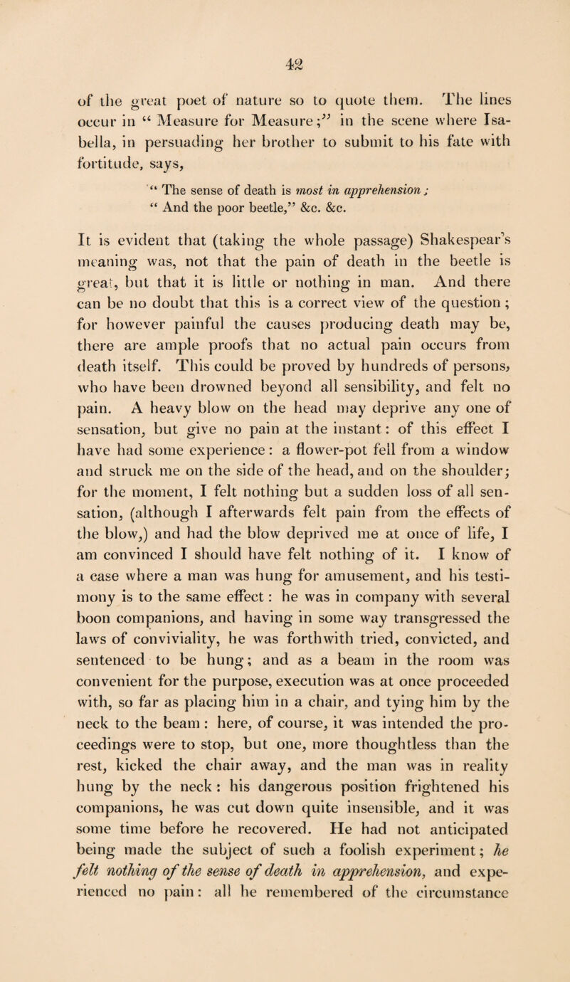 of the great poet of nature so to quote them. The lines occur in “ Measure for Measure;” in the scene where Isa¬ bella, in persuading her brother to submit to his fate with fortitude, says, “ The sense of death is most in apprehension • “ And the poor beetle,” &c. &c. It is evident that (taking the whole passage) Shakespear’s meaning was, not that the pain of death in the beetle is great, but that it is little or nothing in man. And there can be no doubt that this is a correct view of the question ; for however painful the causes producing death may be, there are ample proofs that no actual pain occurs from death itself. This could be proved by hundreds of persons^ who have been drowned beyond all sensibility, and felt no pain. A heavy blow on the head may deprive any one of sensation, but give no pain at the instant: of this effect I have had some experience: a flower-pot fell from a window and struck me on the side of the head, and on the shoulder; for the moment, I felt nothing but a sudden loss of all sen¬ sation, (although I afterwards felt pain from the effects of the blow,) and had the blow deprived me at once of life, I am convinced I should have felt nothing of it. I know of a case where a man was hung for amusement, and his testi¬ mony is to the same effect: he was in company with several boon companions, and having in some way transgressed the laws of conviviality, he was forthwith tried, convicted, and sentenced to be hung; and as a beam in the room was convenient for the purpose, execution was at once proceeded with, so far as placing him in a chair, and tying him by the neck to the beam : here, of course, it was intended the pro¬ ceedings were to stop, but one, more thoughtless than the rest, kicked the chair away, and the man was in reality hung by the neck : his dangerous position frightened his companions, he was cut down quite insensible, and it was some time before he recovered. He had not anticipated being made the subject of such a foolish experiment; he felt nothing of the sense of death in apprehension, and expe¬ rienced no pain: all he remembered of the circumstance