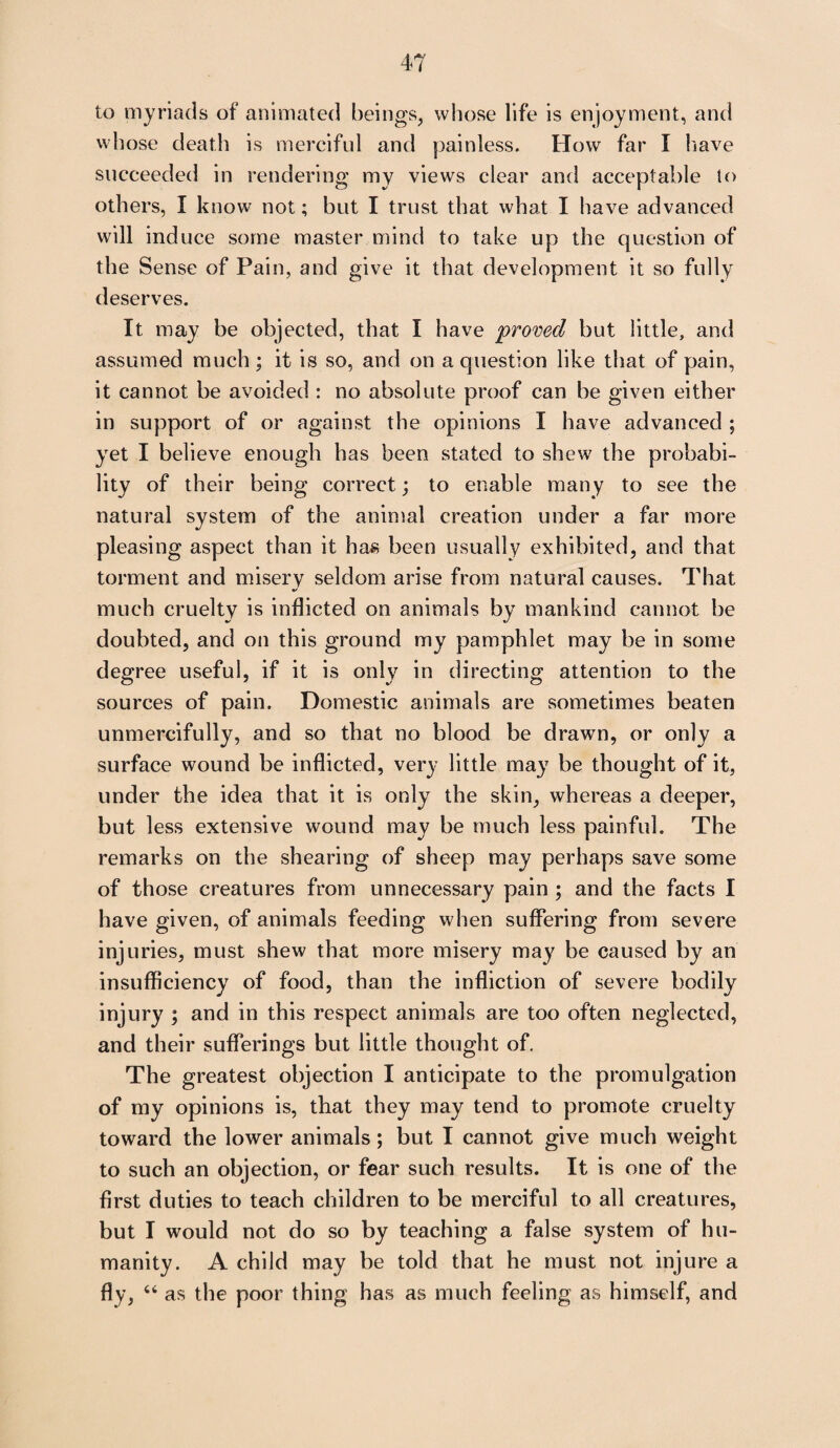 to myriads of animated beings, whose life is enjoyment, and whose death is merciful and painless. How far I have succeeded in rendering my views clear and acceptable to others, I know not; but I trust that what I have advanced will induce some master mind to take up the question of the Sense of Pain, and give it that development it so fully deserves. It may be objected, that I have -proved but little, and assumed much; it is so, and on a question like that of pain, it cannot be avoided : no absolute proof can be given either in support of or against the opinions I have advanced ; yet I believe enough has been stated to shew the probabi¬ lity of their being correct; to enable many to see the natural system of the animal creation under a far more pleasing aspect than it has been usually exhibited, and that torment and misery seldom arise from natural causes. That •/ much cruelty is inflicted on animals by mankind cannot be doubted, and on this ground my pamphlet may be in some degree useful, if it is only in directing attention to the sources of pain. Domestic animals are sometimes beaten unmercifully, and so that no blood be drawn, or only a surface wound be inflicted, very little may be thought of it, under the idea that it is only the skin, whereas a deeper, but less extensive wound may be much less painful. The remarks on the shearing of sheep may perhaps save some of those creatures from unnecessary pain ; and the facts I have given, of animals feeding when suffering from severe injuries, must shew that more misery may be caused by an insufficiency of food, than the infliction of severe bodily injury ; and in this respect animals are too often neglected, and their sufferings but little thought of. The greatest objection I anticipate to the promulgation of my opinions is, that they may tend to promote cruelty toward the lower animals; but I cannot give much weight to such an objection, or fear such results. It is one of the first duties to teach children to be merciful to all creatures, but I would not do so by teaching a false system of hu¬ manity. A child may be told that he must not injure a fly, “ as the poor thing has as much feeling as himself, and