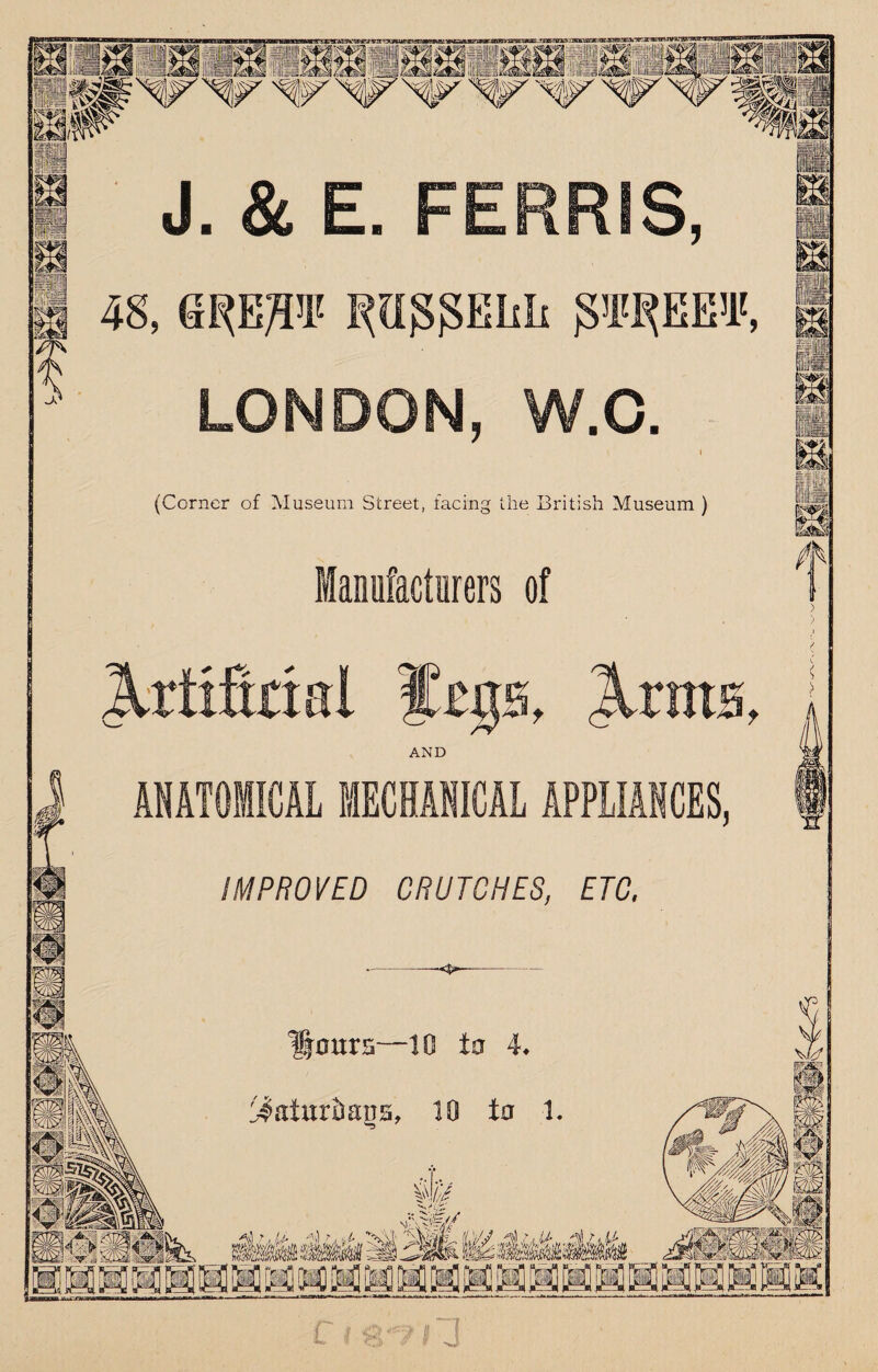 J. & E. FERRIS, 48, aRE^I' l^aggEhli gilBtEE'l', LONDON, W.C. (Corner of Museum Street, facing the British Museum ) fflanufactirers of A , IrntH t AND ANATOMICAL MECHANICAL APPLIANCES, IMPROVED CRUTCHES, ETC. Hours—to to 4* :^atur&aus, 10 to 1 /*•' c