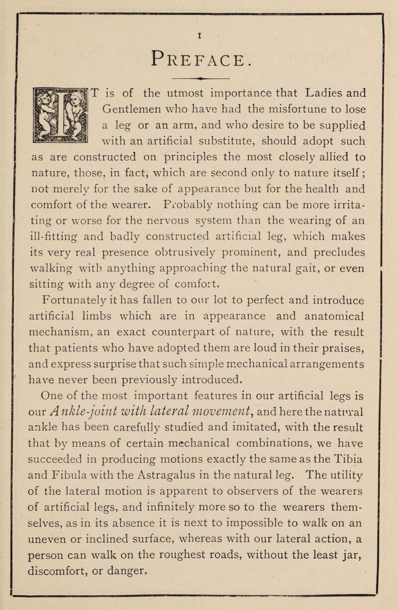 Preface. T is of the utmost importance that Ladies and Gentlemen who have had the misfortune to lose a leg or an arm, and who desire to be supplied with an artificial substitute, should adopt such as are constructed on principles the most closely allied to nature, those, in fact, which are second only to nature itself; not merel}^ for the sake of appearance but for the health and comfort of the wearer. Probably nothing can be more irrita¬ ting or worse for the nervous system than the wearing of an ill-fitting and badly constructed artificial leg, which makes its very real presence obtrusively prominent, and precludes walking with anything approaching the natural gait, or even sitting with any degree of comfort. Fortunatel3Mt has fallen to our lot to perfect and introduce artificial limbs which are in appearance and anatomical mechanism, an exact counterpart of nature, with the result that patients who have adopted them are loud in their praises, and express surprise that such simple miechanical arrangements have never been previously introduced. One of the most important features in our artificial legs is our A nkle-joint with lateral movement^ and here the natural ankle has been carefully studied and imitated, with the result that by means of certain mechanical combinations, we have succeeded in producing motions exactly the same as the Tibia and Fibula with the Astragalus in the natural leg. The utility of the lateral motion is apparent to observers of the wearers of artificial legs, and infinitely more so to the wearers them¬ selves, as in its absence it is next to impossible to walk on an uneven or inclined surface, whereas with our lateral action, a person can walk on the roughest roads, without the least jar, discomfort, or danger.