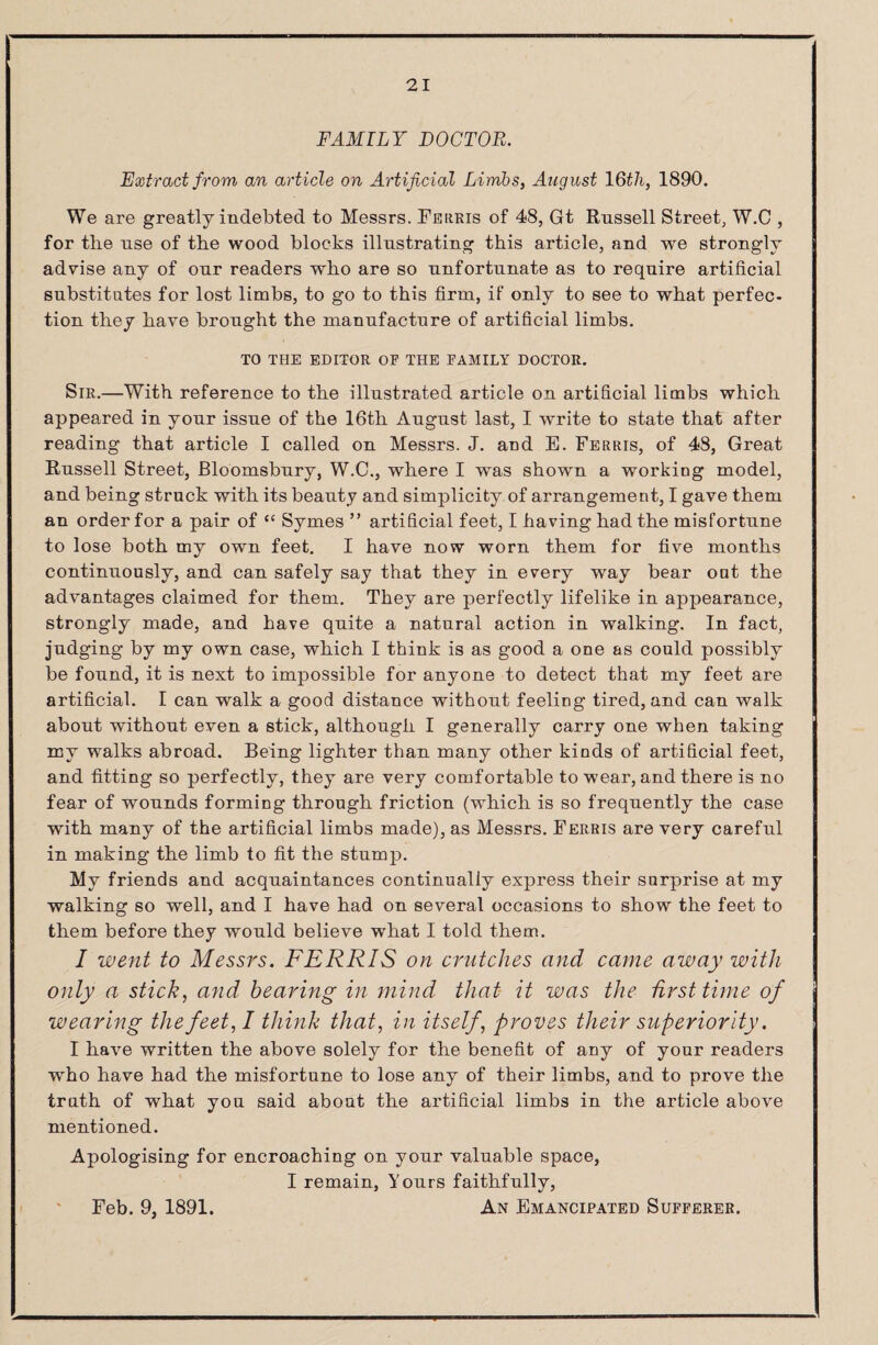 FAMILY DOCTOR. Extract from an article on Artificial Limbs, August \Qtli, 1890. We are greatly indebted to Messrs. Ferris of 48, Gt Russell Street, W.C , for the use of the wood blocks illustrating this article, and we strongly advise any of onr readers who are so unfortunate as to require artificial substitutes for lost limbs, to go to this firm, if only to see to what perfec¬ tion they have brought the manufacture of artificial limbs. TO THE EDITOR OF THE FAMILY DOCTOR. Sir.—With reference to the illustrated article on artificial limbs which appeared in your issue of the 16th August last, I write to state that after reading that article I called on Messrs. J. and E. Ferris, of 48, Great Russell Street, Bloomsbury, W.C,, where I was shown a working model, and being struck with its beauty and simplicity of arrangement, I gave them an order for a pair of “ Symes ” artificial feet, I having had the misfortune to lose both my own feet. I have now worn them for five months continuously, and can safely say that they in every way bear out the advantages claimed for them. They are perfectly lifelike in appearance, strongly made, and have quite a natural action in walking. In fact, judging by my own case, which I think is as good a one as could possibly be found, it is next to impossible for anyone to detect that my feet are artificial. I can walk a good distance without feeling tired, and can walk about without even a stick, although I generally carry one when taking my walks abroad. Being lighter than many other kinds of artificial feet, and fitting so perfectly, they are very comfortable to wear, and there is no fear of wounds forming through friction (which is so frequently the case with many of the artificial limbs made), as Messrs. Ferris are very careful in making the limb to fit the stump. My friends and acquaintances continually express their surprise at my walking so well, and I have had on several occasions to show the feet to them before they would believe what I told them. / went to Messrs. FERRIS on crutches and came away with only a stick, and hearing in mind that it was the hrsttime of wearing the feet, I think that, in itself, proves their superiority. I have written the above solely for the benefit of any of your readers who have had the misfortune to lose any of their limbs, and to prove the truth of what you said about the artificial limbs in the article above mentioned. Apologising for encroaching on your valuable space, I remain, Yours faithfully. An Emancipated Sufferer. Feb. 9, 1891.