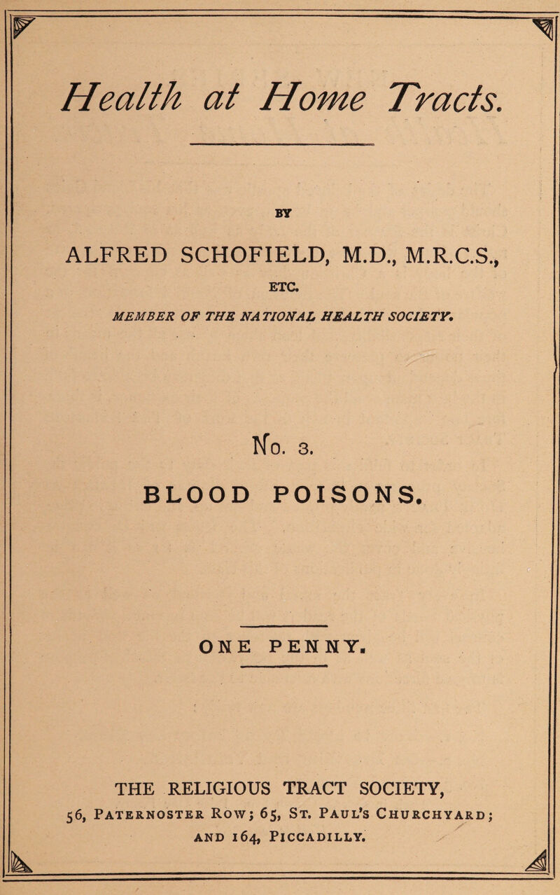 Health at Home Tracts. BY ALFRED SCHOFIELD, M.D., M.R.C.S., ETC. MEMBER OP THE NATIONAL HEALTH SOCIETY. No. 3. BLOOD POISONS. ONE PENNY. THE RELIGIOUS TRACT SOCIETY, 56, Paternoster Row; 65, St. Paul’s Churchyard; and 164, Piccadilly.