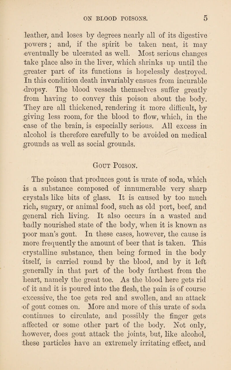 leather, and loses by degrees nearly all of its digestive powers; and, if the spirit be taken neat, it may eventually be ulcerated as well. Most serious changes take place also in the liver, which shrinks up until the greater part of its functions is hopelessly destroyed. In this condition death invariably ensues from incurable dropsy. The blood vessels themselves suffer greatly from having to convey this poison about the body. They are all thickened, rendering it more difficult, by giving less room, for the blood to flow, which, in the case of the brain, is especially serious. All excess in alcohol is therefore carefully to be avoided on medical grounds as well as social grounds. Gout Poison. The poison that produces gout is urate of soda, which is a substance composed of innumerable very sharp crystals like bits of glass. It is caused by too much rich, sugary, or animal food, such as old port, beef, and general rich living. It also occurs in a wasted and badly nourished state of the body, when it is known as poor man’s gout. In these cases, however, the cause is more frequently the amount of beer that is taken. This -crystalline substance, then being formed in the body itself, is carried round by the blood, and by it left generally in that part of the body farthest from the heart, namely the great toe. As the blood here gets rid of it and it is poured into the flesh, the pain is of course -excessive, the toe gets red and swollen, and an attack of gout comes on. More and more of this urate of soda continues to circulate, and possibly the finger gets affected or some other part of the body. Hot only, however, does gout attack the joints, but, like alcohol, these particles have an extremely irritating effect, and