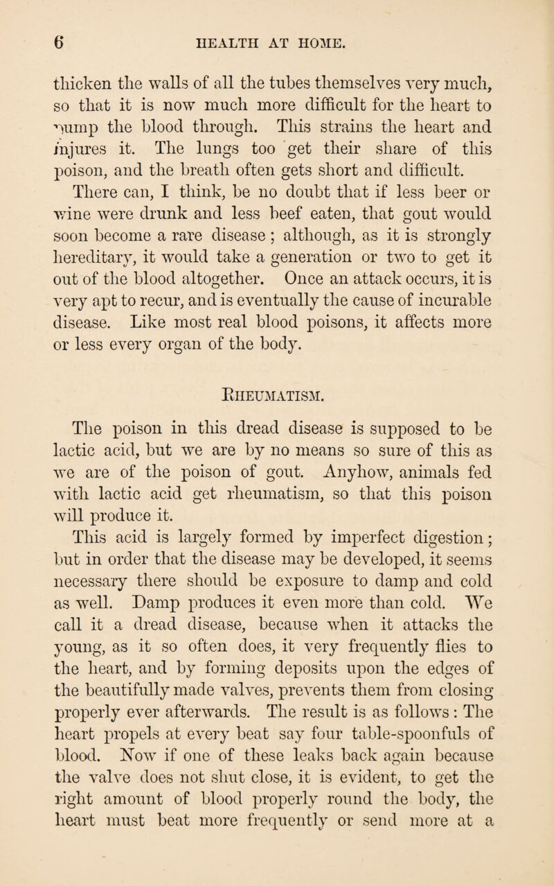thicken the walls of all the tubes themselves very much, so that it is now much more difficult for the heart to ’lump the blood through. This strains the heart and injures it. The lungs too get their share of this poison, and the breath often gets short and difficult. There can, I think, be no doubt that if less beer or wine were drunk and less beef eaten, that gout would soon become a rare disease; although, as it is strongly hereditary, it would take a generation or two to get it out of the blood altogether. Once an attack occurs, it is very apt to recur, and is eventually the cause of incurable disease. Like most real blood poisons, it affects more or less every organ of the body. Rheumatism. The poison in this dread disease is supposed to be lactic acid, but we are by no means so sure of this as we are of the poison of gout. Anyhow, animals fed with lactic acid get rheumatism, so that this poison will produce it. This acid is largely formed by imperfect digestion; but in order that the disease may be developed, it seems necessary there should be exposure to damp and cold as well. Damp produces it even more than cold. We call it a dread disease, because when it attacks the young, as it so often does, it very frequently flies to the heart, and by forming deposits upon the edges of the beautifully made valves, prevents them from closing properly ever afterwards. The result is as follows : The heart propels at every beat say four table-spoonfuls of blood. Now if one of these leaks back again because the valve does not shut close, it is evident, to get the right amount of blood properly round the body, the heart must beat more frequently or send more at a
