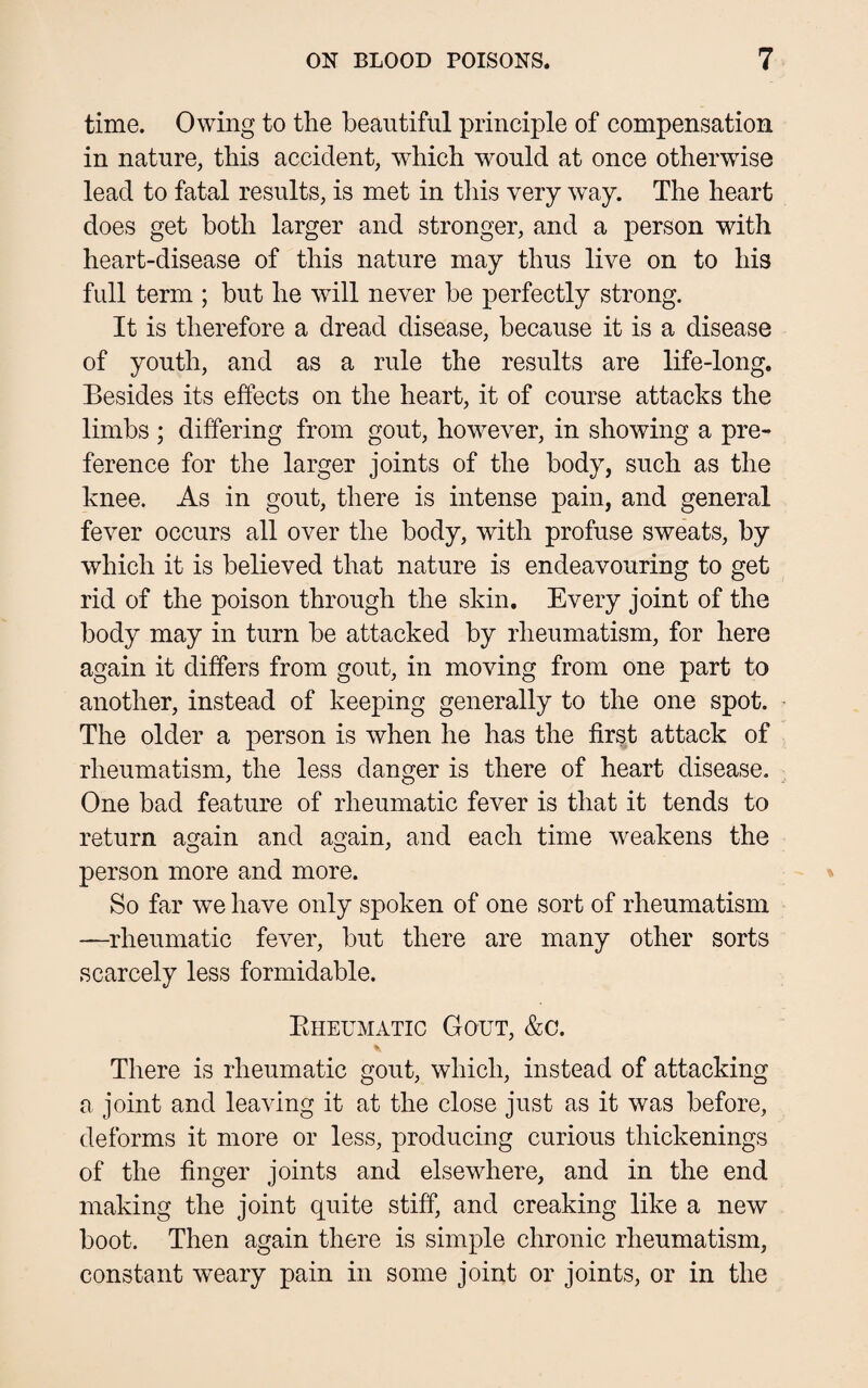 time. Owing to the beautiful principle of compensation in nature, this accident, which would at once otherwise lead to fatal results, is met in this very way. The heart does get both larger and stronger, and a person with heart-disease of this nature may thus live on to his full term ; but he will never be perfectly strong. It is therefore a dread disease, because it is a disease of youth, and as a rule the results are life-long. Besides its effects on the heart, it of course attacks the limbs ; differing from gout, however, in showing a pre¬ ference for the larger joints of the body, such as the knee. As in gout, there is intense pain, and general fever occurs all over the body, with profuse sweats, by which it is believed that nature is endeavouring to get rid of the poison through the skin. Every joint of the body may in turn be attacked by rheumatism, for here again it differs from gout, in moving from one part to another, instead of keeping generally to the one spot. The older a person is when he has the first attack of rheumatism, the less danger is there of heart disease. One bad feature of rheumatic fever is that it tends to return again and again, and each time weakens the person more and more. So far we have only spoken of one sort of rheumatism —rheumatic fever, but there are many other sorts scarcely less formidable. Bheumatic Gout, &c. There is rheumatic gout, which, instead of attacking a joint and leaving it at the close just as it was before, deforms it more or less, producing curious thickenings of the finger joints and elsewhere, and in the end making the joint quite stiff, and creaking like a new boot. Then again there is simple chronic rheumatism, constant weary pain in some joint or joints, or in the