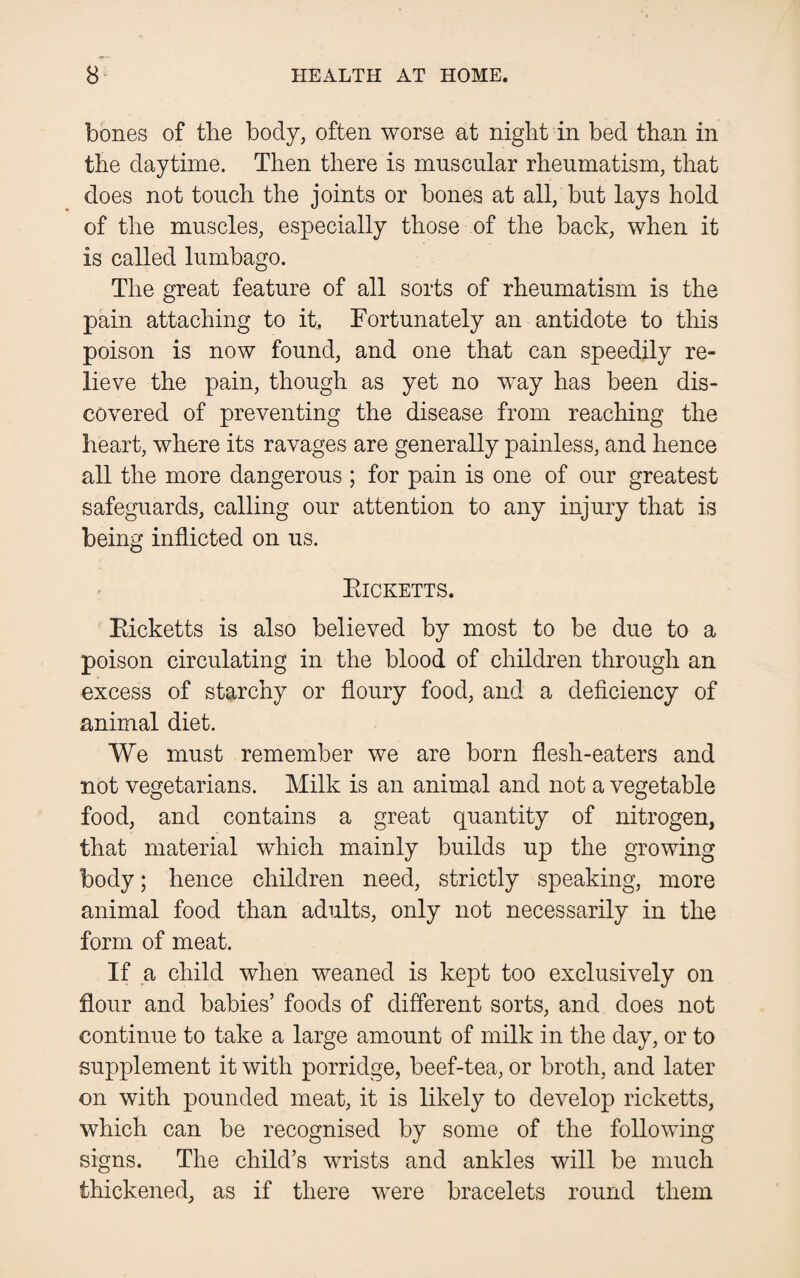 bones of the body, often worse at night in bed than in the daytime. Then there is muscular rheumatism, that does not touch the joints or bones at all, but lays hold of the muscles, especially those of the back, when it is called lumbago. The great feature of all sorts of rheumatism is the pain attaching to it Fortunately an antidote to this poison is now found, and one that can speedily re¬ lieve the pain, though as yet no way has been dis¬ covered of preventing the disease from reaching the heart, where its ravages are generally painless, and hence all the more dangerous ; for pain is one of our greatest safeguards, calling our attention to any injury that is being inflicted on us. Eicketts. Eicketts is also believed by most to be due to a poison circulating in the blood of children through an excess of starchy or floury food, and a deficiency of animal diet. We must remember we are born flesh-eaters and not vegetarians. Milk is an animal and not a vegetable food, and contains a great quantity of nitrogen, that material which mainly builds up the growing body; hence children need, strictly speaking, more animal food than adults, only not necessarily in the form of meat. If a child when weaned is kept too exclusively on flour and babies’ foods of different sorts, and does not continue to take a large amount of milk in the day, or to supplement it with porridge, beef-tea, or broth, and later on with pounded meat, it is likely to develop ricketts, which can be recognised by some of the following signs. The child’s wrists and ankles will be much thickened, as if there were bracelets round them