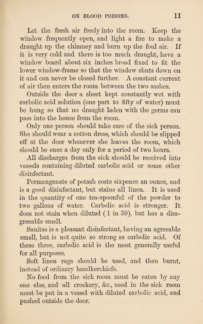 Let the fresh air freely into the room. Keep the window frequently open, and light a fire to make a draught up the chimney and burn up the foul air. If it is very cold and there is too much draught, have a window board about six inches broad fixed to fit the lower window-frame so that the window shuts down on it and can never be closed further. A constant current of air then enters the room between the two sashes. Outside the door a sheet kept constantly wet with carbolic acid solution (one part to fifty of water) must be hung so that no draught laden with the germs can pass into the house from the room. Only one person should take care of the sick person. She should wear a cotton dress, which should be slipped off at the door whenever she leaves the room, which should be once a day only for a period of two hours. All discharges from the sick should be received into vessels containing diluted carbolic acid or some other disinfectant. Permanganate of potash costs sixpence an ounce, and is a good disinfectant, but stains all linen. It is used in the quantity of one tea-spoonful of the powder to two gallons of water. Carbolic acid is stronger. It does not stain when diluted (1 in 50), but has a disa¬ greeable smell. Sanitas is a pleasant disinfectant, having an agreeable smell, but is not quite so strong as carbolic acid. Of these three, carbolic acid is the most generally useful for all purposes. Soft linen rags should be used, and then burnt, instead of ordinary handkerchiefs. Ko food from the sick room must be eaten by any one else, and all crockery, &c., used in the sick room must be put in a vessel with diluted carbolic acid, and pushed outside the door.