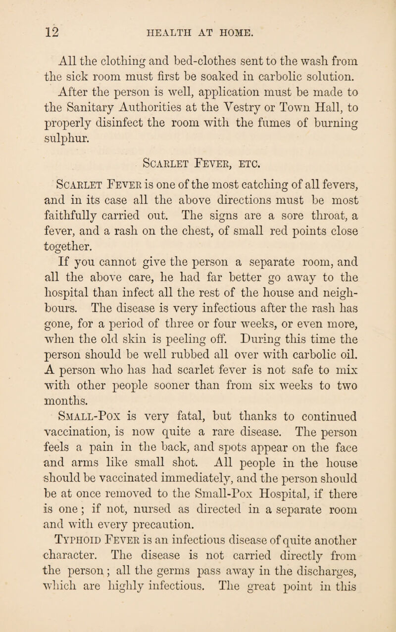 All the clothing and bed-clothes sent to the wash from the sick room must first be soaked in carbolic solution. After the person is well, application must be made to the Sanitary Authorities at the Yestry or Town Hall, to properly disinfect the room with the fumes of burning sulphur. Scarlet Fever, etc. Scarlet Fever is one of the most catching of all fevers, and in its case all the above directions must be most faithfully carried out. The signs are a sore throat, a fever, and a rash on the chest, of small red points close together. If you cannot give the person a separate room, and all the above care, he had far better go away to the hospital than infect all the rest of the house and neigh¬ bours. The disease is very infectious after the rash has gone, for a period of three or four weeks, or even more, when the old skin is peeling off. During this time the person should be well rubbed all over with carbolic oil. A person who has had scarlet fever is not safe to mix with other people sooner than from six weeks to two months. Small-Pox is very fatal, but thanks to continued vaccination, is now quite a rare disease. The person feels a pain in the back, and spots appear on the face and arms like small shot. All people in the house should be vaccinated immediately, and the person should be at once removed to the Small-Pox Hospital, if there is one; if not, nursed as directed in a separate room and with every precaution. Typhoid Fever is an infectious disease of quite another character. The disease is not carried directly from the person; all the germs pass away in the discharges, which are highly infectious. The great point in this