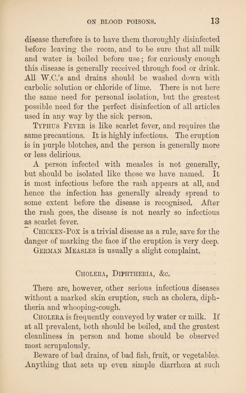 disease therefore is to have them thoroughly disinfected before leaving the room, and to be sure that all milk and water is boiled before use; for curiously enough this disease is generally received through food or drink. All W.C.’s and drains should be washed down with carbolic solution or chloride of lime. There is not here the same need for personal isolation, but the greatest possible need for the perfect disinfection of all articles used in any way by the sick person. Typhus Fever is like scarlet fever, and requires the same precautions. It is highly infectious. The eruption is in purple blotches, and the person is generally more or less delirious. A person infected with measles is not generally, but should be isolated like those we have named. It is most infectious before the rash appears at all, and hence the infection has generally already spread to some extent before the disease is recognised. After the rash goes, the disease is not nearly so infectious as scarlet fever. Chicken-Pox is a trivial disease as a rule, save for the danger of marking the face if the eruption is very deep. German Measles is usually a slight complaint. Cholera, Diphtheria, &c. There are, however, other serious infectious diseases without a marked skin eruption, such as cholera, diph¬ theria and whooping-cough. Cholera is frequently conveyed by water or milk. If at all prevalent, both should be boiled, and the greatest cleanliness in person and home should be observed most scrupulously. Beware of bad drains, of bad fish, fruit, or vegetables. Anything that sets up even simple diarrhoea at such