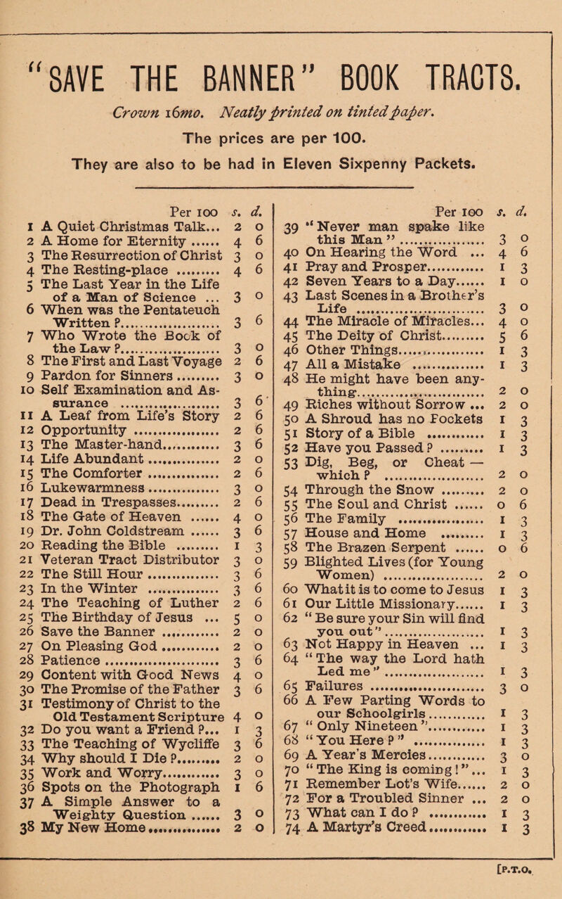 “SAVE THE BANNER” BOOK TRACTS Crown 16mo. Neatly printed on tinted paper. The prices are per 100. They are also to be had in Eleven Sixpenny Packets. Per ioo s. d. 1 A Quiet Christmas Talk... 2 o 2 A Home for Eternity. 4 6 3 The Resurrection of Christ 3 o 4 The Resting-place . 4 6 5 The Last Year in the Life of a Man of Science ... 3 0 6 When was the Pentateuch Written ?. 3 6 7 Who Wrote the Bock of the Law ?. 3 0 8 The First and Last Voyage 2 6 9 Pardon for Sinners. 3 o 10 Self Examination and As¬ surance . 3 6 11 A Leaf from Life’s Story 2 6 12 Opportunity . 2 6 13 The Master-hand. 3 6 14 Life Abundant. 2 o 15 The Comforter. 2 6 16 Lukewarmness. 3 o 17 Dead in Trespasses. 2 6 18 The Gate of Heaven . 4 o 19 Dr. John Coldstream . 3 6 20 Reading the Bible . 1 3 21 Veteran Tract Distributor 3 o 22 The Still Hour. 3 6 23 In the Winter . 3 6 24 The Teaching of Luther 2 6 25 The Birthday of Jesus ... 5 o 26 Save the Banner . 2 o 27 On Pleasing God. 2 o 28 Patience. 3 6 29 Content with Good News 4 o 30 The Promise of the Father 3 6 31 Testimony of Christ to the Old Testament Scripture 4 0 32 Do you want a Friend ?... 1 3 33 The Teaching of Wycliffe 3 6 34 Why should I Die ?. 2 o 35 Work and Worry. 3 o 36 Spots on the Photograph 1 6 37 A Simple Answer to a Weighty Question. 3 0 38 My New Home. 2 o Per 100 s. d. 39 “Never man spake like this Man ”. 3 0 40 On Hearing the Word ... 4 6 41 Pray and Prosper. 1 3 42 Seven Years to a Day. 1 o 43 Last Scenes in a Brother’s Life . 3 o 44 The Miracle of Miracles... 4 o 45 The Deity of Christ. 5 6 46 Other Things... 1 3 47 All a Mistake . 1 3 48 He might have been any¬ thing1. 2 o 49 Riches without Sorrow ... 2 o 50 A Shroud has no Fockets 1 3 51 Story of a Bible . 1 3 52 Have you Passed ? .. 1 3 53 Dig, Beg, or Cheat — which ? 2 o 54 Through the Snow . 2 o 55 The Soul and Christ . o 6 56 The Family . 1 3 57 House and Home . 1 3 58 The Brazen Serpent . o 6 59 Blighted Lives (for Young Women) . 2 o 60 What it is to come to Jesus 1 3 61 Our Little Missionary. 1 3 62 “ Be sure your Sin will find you out”. I 3 63 Not Happy in Heaven ... 1 3 64 “ The way the Lord hath Led me”. 1 3 65 Failures . 3 o 66 A Few Parting Words to our Schoolgirls. I 3 67 “ Only Nineteen ”. 1 3 68 “ You Here ? ” . 1 3 69 A Year’s Mercies. 3 o 70 “ The King is coming !”... 1 3 71 Remember Lot’s Wife. 2 o 72 For a Troubled Sinner ... 2 o 73 What can I do ? . 1 3 74 A Martyr’s Creed. 1 3 [P.T.O,