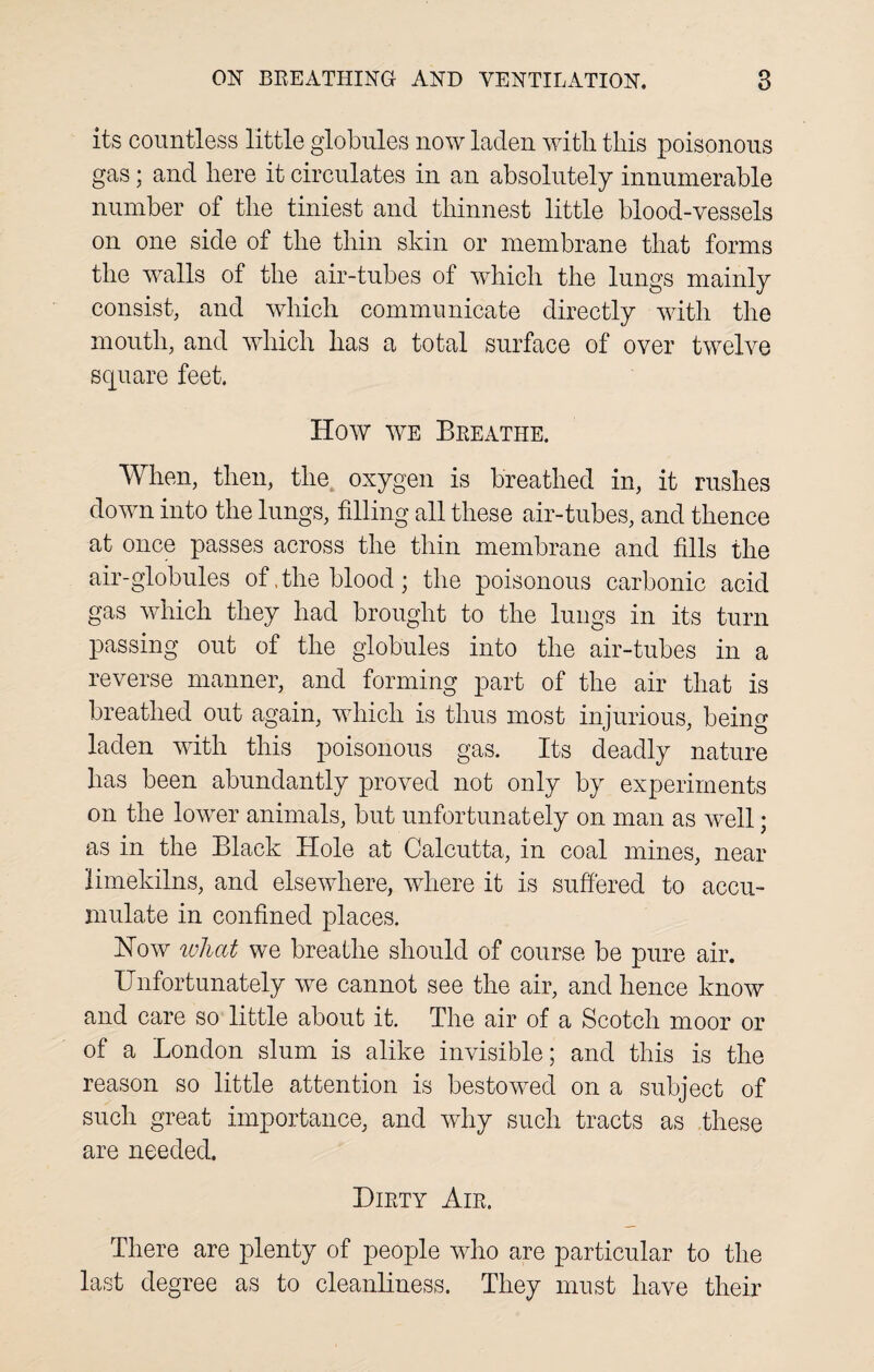 its countless little globules now laden with this poisonous gas; and here it circulates in an absolutely innumerable number of the tiniest and thinnest little blood-vessels on one side of the thin skin or membrane that forms the walls of the air-tubes of which the lungs mainly consist, and which communicate directly with the mouth, and which has a total surface of over twelve square feet. How we Breathe. When, then, the oxygen is breathed in, it rushes down into the lungs, filling all these air-tubes, and thence at once passes across the thin membrane and fills the air-globules of .the blood; the poisonous carbonic acid gas which they had brought to the lungs in its turn passing out of the globules into the air-tubes in a reverse manner, and forming part of the air that is breathed out again, which is thus most injurious, being laden with this poisonous gas. Its deadly nature has been abundantly proved not only by experiments on the lower animals, but unfortunately on man as well; as in the Black Hole at Calcutta, in coal mines, near limekilns, and elsewhere, where it is suffered to accu¬ mulate in confined places. How what we breathe should of course be pure air. Unfortunately we cannot see the air, and hence know and care so little about it. The air of a Scotch moor or of a London slum is alike invisible; and this is the reason so little attention is bestowed on a subject of such great importance, and why such tracts as these are needed. Dirty Air, There are plenty of people who are particular to the last degree as to cleanliness. They must have their