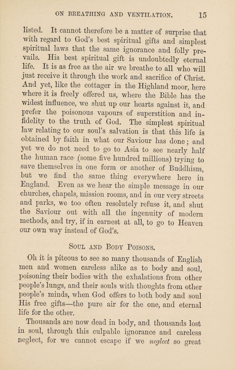 listed. It cannot therefore be a matter of surprise tliat with regard to God’s best spiritual gifts and simplest spiritual laws that the same ignorance and folly pre¬ vails. His best spiritual gift is undoubtedly eternal life. It is as free as the air we breathe to all who will just receive it through the work and sacrifice of Christ. And et, like the cottager in the Highland moor, here where it is freely offered us, where the Bible has the widest influence, we shut up our hearts against it, and prefer the poisonous vapours of superstition and in¬ fidelity to the truth of God. The simplest spiritual law relating to our soul’s salvation is that this life is obtained by faith in what our Saviour has done; and yet we. do not need to go to Asia to see nearly half the human race' (some five hundred millions) trying to save themselves in one form or another of Buddhism, but we find the same thing everywhere here in England. Even as we hear the simple message in our churches, chapels, mission rooms, and in our very streets and parks, we too often resolutely refuse it, and shut tne Saviour out with all the ingenuity of modern methods, and try, if in earnest at all, to go to Heaven our own way instead of God’s. Soul and Body Poisons. Oh it is piteous to see so many thousands of English men and women careless alike as to body and soul, poisoning their bodies with the exhalations from other people’s lungs, and their souls with thoughts from other people’s minds, when God offers to both body and soul His free gifts—the pure air for the one, and eternal life for the other. Thousands are now dead in body, and thousands lost in soul, through this culpable ignorance and careless neglect, for we cannot escape if we neglect so great