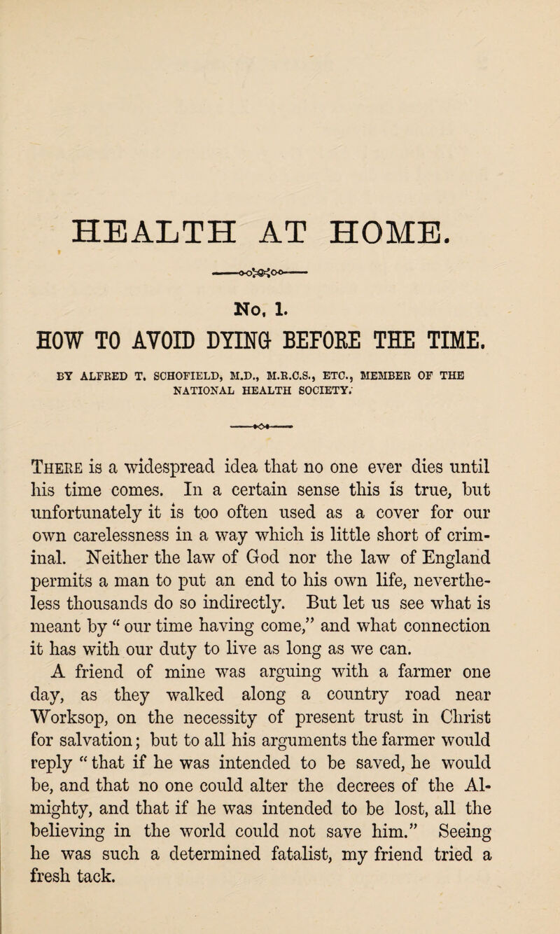 HEALTH AT HOME. No, 1. HOW TO AVOID DYING BEFORE THE TIME. BY ALFRED T. SCHOFIELD, M.D., M.R.C.S., ETC., MEMBER OF THE NATIONAL HEALTH SOCIETY; There is a widespread idea that no one ever dies until his time comes. In a certain sense this is true, but unfortunately it is too often used as a cover for our own carelessness in a way which is little short of crim¬ inal. Neither the law of God nor the law of England permits a man to put an end to his own life, neverthe¬ less thousands do so indirectly. But let us see what is meant by “ our time having come,” and what connection it has with our duty to live as long as we can. A friend of mine was arguing with a farmer one day, as they walked along a country road near Worksop, on the necessity of present trust in Christ for salvation; but to all his arguments the farmer would reply “ that if he was intended to be saved, he would be, and that no one could alter the decrees of the Al¬ mighty, and that if he was intended to be lost, all the believing in the world could not save him.” Seeing he was such a determined fatalist, my friend tried a fresh tack.