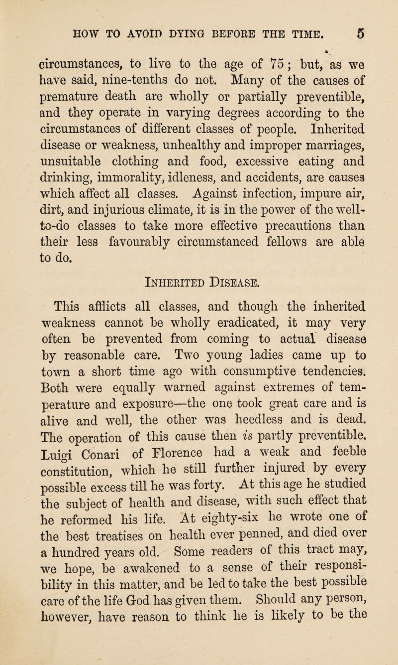 circumstances, to live to the age of 75; but, as we have said, nine-tenths do not. Many of the causes of premature death are wholly or partially preventible, and they operate in varying degrees according to the circumstances of different classes of people. Inherited disease or weakness, unhealthy and improper marriages, unsuitable clothing and food, excessive eating and drinking, immorality, idleness, and accidents, are causes which affect all classes. Against infection, impure air, dirt, and injurious climate, it is in the power of the well- to-do classes to take more effective precautions than their less favourably circumstanced fellows are able to do. Inherited Disease. This afflicts all classes, and though the inherited weakness cannot be wholly eradicated, it may very often be prevented from coming to actual disease by reasonable care. Two young ladies came up to town a short time ago with consumptive tendencies. Both were equally warned against extremes of tem¬ perature and exposure—the one took great care and is alive and well, the other was heedless and is dead. The operation of this cause then is partly preventible. Luigi Conari of Florence had a weak and feeble constitution, which he still further injured by every possible excess till he was forty. At this age he studied the subject of health and disease, with such effect that he reformed his life. At eighty-six he wrote one of the best treatises on health ever penned, and died over a hundred years old. Some readers of this tract may, we hope, be awakened to a sense of their responsi¬ bility in this matter, and be led to take the best possible care of the life God has given them. Should any person, however, have reason to think he is likely to be the