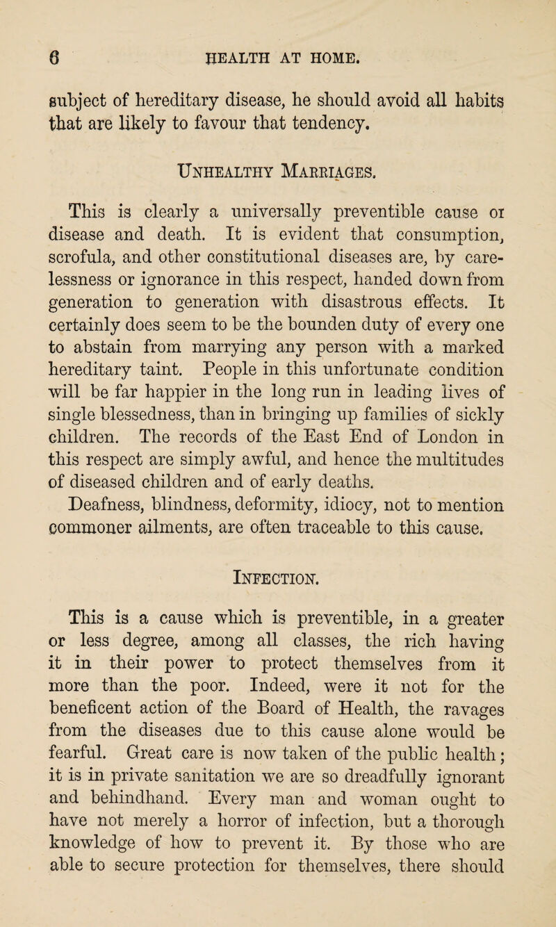 subject of hereditary disease, he should avoid all habits that are likely to favour that tendency. Unhealthy Marriages, This is clearly a universally preventible cause oi disease and death. It is evident that consumption, scrofula, and other constitutional diseases are, by care¬ lessness or ignorance in this respect, handed down from generation to generation with disastrous effects. It certainly does seem to be the bounden duty of every one to abstain from marrying any person with a marked hereditary taint. People in this unfortunate condition will be far happier in the long run in leading lives of single blessedness, than in bringing up families of sickly children. The records of the East End of London in this respect are simply awful, and hence the multitudes of diseased children and of early deaths. Deafness, blindness, deformity, idiocy, not to mention commoner ailments, are often traceable to this cause. Infection. This is a cause which is preventible, in a greater or less degree, among all classes, the rich having it in their power to protect themselves from it more than the poor. Indeed, were it not for the beneficent action of the Board of Health, the ravages from the diseases due to this cause alone would be fearful. Great care is now taken of the public health; it is in private sanitation we are so dreadfully ignorant and behindhand. Every man and woman ought to have not merely a horror of infection, but a thorough knowledge of how to prevent it. By those who are able to secure protection for themselves, there should