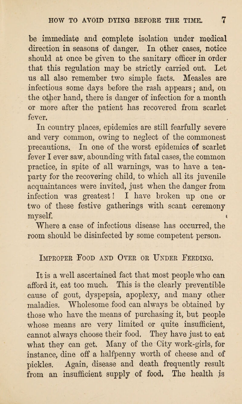 be immediate and complete isolation under medical direction in seasons of danger, In other cases, notice should at once be given to the sanitary officer in order that this regulation may be strictly carried out. Let us all also remember two simple facts. Measles are infectious some days before the rash appears; and, on the other hand, there is danger of infection for a month or more after the patient has recovered from scarlet fever. In country places, epidemics are still fearfully severe and very common, owing to neglect of the commonest precautions. In one of the worst epidemics of scarlet fever I ever saw, abounding with fatal cases, the common practice, in spite of all warnings, was to have a tea- party for the recovering child, to which all its juvenile acquaintances were invited, just when the danger from infection was greatest! I have broken up one or two of these festive gatherings with scant ceremony myself. « Where a case of infectious disease has occurred, the room should be disinfected by some competent person. Improper Food and Over or Under Feeding. It is a well ascertained fact that most people who can afford it, eat too much. This is the clearly preventible cause of gout, dyspepsia, apoplexy, and many other maladies. Wholesome food can always be obtained by those who have the means of purchasing it, but people whose means are very limited or quite insufficient, cannot always choose their food. They have just to eat what they can get. Many of the City work-girls, for instance, dine off a halfpenny worth of cheese and of pickles. Again, disease and death frequently result from an insufficient supply of food, The health is