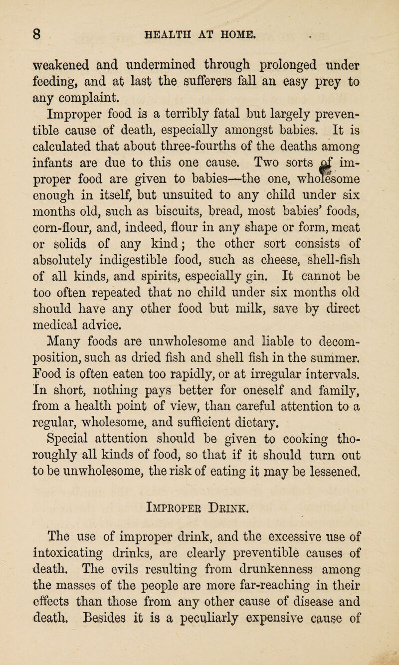 weakened and undermined through prolonged under feeding, and at last the sufferers fall an easy prey to any complaint. Improper food is a terribly fatal but largely preven¬ tive cause of death, especially amongst babies. It is calculated that about three-fourths of the deaths among infants are due to this one cause. Two sorts im¬ proper food are given to babies—the one, wholesome enough in itself, but unsuited to any child under six months old, such as biscuits, bread, most babies' foods, corn-flour, and, indeed, flour in any shape or form, meat or solids of any kind; the other sort consists of absolutely indigestible food, such as cheese, shell-fish of all kinds, and spirits, especially gin. It cannot be too often repeated that no child under six months old should have any other food but milk, save by direct medical advice. Many foods are unwholesome and liable to decom¬ position, such as dried fish and shell fish in the summer. Food is often eaten too rapidly, or at irregular intervals. In short, nothing pays better for oneself and family, from a health point of view, than careful attention to a regular, wholesome, and sufficient dietary. Special attention should be given to cooking tho¬ roughly all kinds of food, so that if it should turn out to be unwholesome, the risk of eating it may be lessened. Improper Drink. The use of improper drink, and the excessive use of intoxicating drinks, are clearly preventible causes of death. The evils resulting from drunkenness among the masses of the people are more far-reaching in their effects than those from any other cause of disease and death. Besides it is a peculiarly expensive cause of