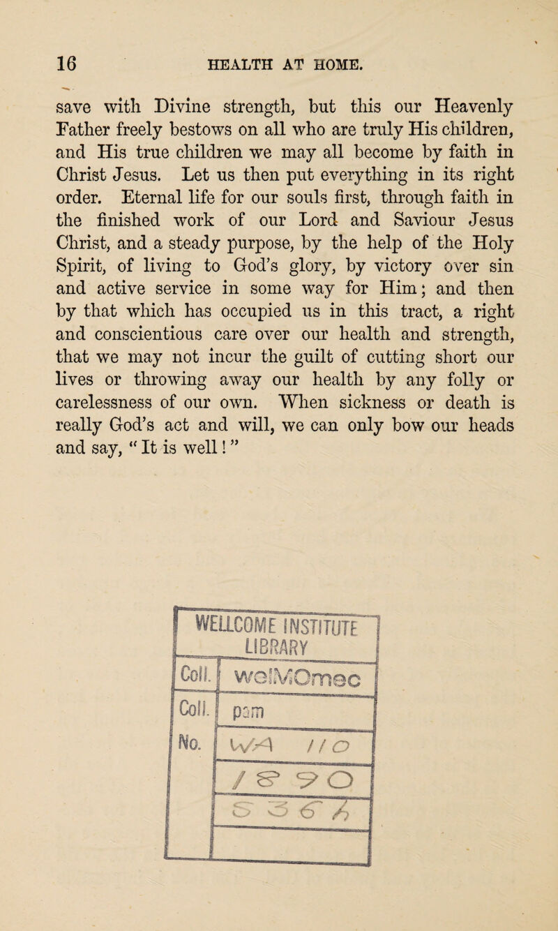 save with Divine strength, but this our Heavenly Father freely bestows on all who are truly His children, and His true children we may all become by faith in Christ Jesus. Let us then put everything in its right order. Eternal life for our souls first, through faith in the finished work of our Lord and Saviour Jesus Christ, and a steady purpose, by the help of the Holy Spirit, of living to God’s glory, by victory over sin and active service in some way for Him; and then by that which has occupied us in this tract, a right and conscientious care over our health and strength, that we may not incur the guilt of cutting short our lives or throwing away our health by any folly or carelessness of our own. When sickness or death is really God’s act and will, we can only bow our heads and say, “ It is well! ”