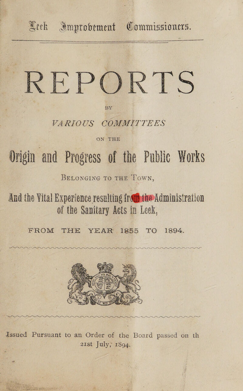 Swfe Jrcj’t'fl&mmt Commissi cmm. REPORTS VARIOUS COMMITTEES ON THE Origin and Progress of the Public forts Belonging to the Town, And flie Vita! Experience resulting fr#th« Administration of the Sanitary Acts in Leek, FROM THE YEAR 1855 TO 1894. Issued Pursuant to an Order of the Board passed on th 21st July,' 1894.