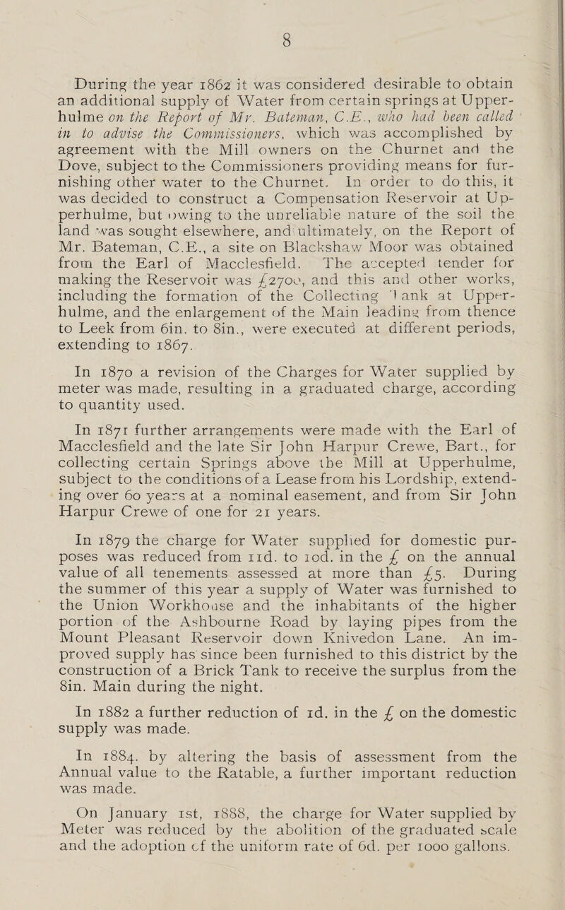 During the year 1862 it was considered desirable to obtain an additional supply of Water from certain springs at Upper- hulme on the Report of Mr. Bateman, C.E., ■who had been called in to advise the Commissioners, which was accomplished by agreement with the Mill owners on the Churnet and the Dove, subject to the Commissioners providing means for fur¬ nishing other water to the Churnet. In order to do this, it was decided to construct a Compensation Reservoir at Up- perhulme, but owing to the unreliable nature of the soil the land was sought elsewhere, and ultimately, on the Report of Mr. Bateman, C.E., a site on Blackshaw Moor was obtained from the Earl of Macclesfield. The accepted tender for making the Reservoir was £2700, and this and other works, including the formation of the Collecting 1 ank at Upper- hulme, and the enlargement of the Main leading from thence to Leek from 6in. to 8in., were executed at different periods, extending to 1867. In 1870 a revision of the Charges for Water supplied by meter was made, resulting in a graduated charge, according to quantity used. In 1871 further arrangements were made with the Earl of Macclesfield and the late Sir John Harpur Crewe, Bart., for collecting certain Springs above the Mill at Upperhulme, subject to the conditions of a Lease from his Lordship, extend¬ ing over 60 years at a nominal easement, and from Sir John Harpur Crewe of one for 21 years. In 1879 the charge for Water supplied for domestic pur¬ poses was reduced from ud. to tod. in the £ on the annual value of all tenements assessed at more than £5. During the summer of this year a supply of Water was furnished to the Union Workhouse and the inhabitants of the higher portion of the Ashbourne Road by laying pipes from the Mount Pleasant Reservoir down Knivedon Lane. An im¬ proved supply has since been furnished to this district by the construction of a Brick Tank to receive the surplus from the Sin. Main during the night. In 1882 a further reduction of id. in the £ on the domestic supply was made. In 1884. by altering the basis of assessment from the Annual value to the Ratable, a further important reduction was made. On January 1st, 1888, the charge for Water supplied by Meter was reduced by the abolition of the graduated scale and the adoption cf the uniform rate of 6d. per 1000 gallons.