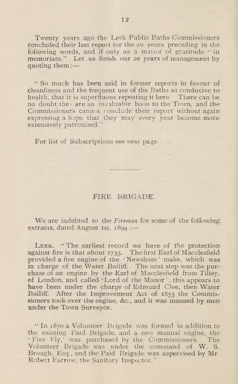 Twenty years ago the Leek Public Baths Commissioners concluded their last report tor the 20 years preceding in the following words, and if only as a matter of gratitude “ in memoriam.7’ Let us finish our 20 years of management by quoting them;— “ So much has been said in former reports in favour of cleanliness and the frequent use of the Baths as conducive to health, that it is superfluous repeating it here There can be no doubt the^ are an invaluable boon to the Town, and the Commissioners cannot c onclude their report without again expressing a hope that they may every year become more extensively patronized.” For list of Subscriptions see next page. FIRE BRIGADE, We are indebted to the Fireman for some of the following extracts, dated August 1st, 1894 '— Leek. “'The earliest record we have of the protection against fire is that about 1735. The first Earl of Macclesfield provided a fire engine of the ‘ Newsham ’ make, which was in charge of the Water Bailiff. The next step was the pur¬ chase of an engine by the Earl of Macclesfield from Tilley,, of London, and called ‘ Lord of the Manor ’; this appears to have been under the charge of Edmund Clee, then Water Bailiff. After the Improvement Act of 1855 the Commis¬ sioners took over the engine, &c., and it was manned by men under the Town Surveyor. “ In 1870 a Volunteer Brigade was formed m addition to the existing Paid Brigade, and a new manual engine, the ‘ Fire Fly,’ was purchased by the Commissioners, The Volunteer Brigade was under the command of W. S. Brough, Esq., and the Paid Brigade was supervised by Mr Robert Farrow, the Sanitary Inspector.”