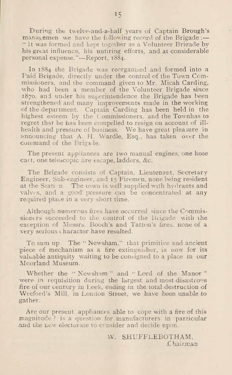 During the twelve-and-a-half years of Captain Brough’s managemen we have the following record of the Brigade :— “ It was formed and kept together as a Volunteer Brieade by his great influence, his untiring efforts, and at considerable personal expense.”—Report, 1884. In 1884 the Brigade was reorganised and formed into a Paid Brigade, directly under the control of the Town Com¬ missioners, and the command given to Mr. Micah Carding, who had been a member of the Volunteer Brigade since 1870, and under his superintendence the Brigade has been •strengthened and many improvements made in the working of the department. Captain Carding has been held in the highest esteem by the Commissioners, and the Townhas to regret that he has been compelled to resign on account of ill- health and pressure of business. We have great pleasure in announcing that A. H. Wardle, Esq., has taken over the command of the Brigade. The present appliances are two manual engines, one hose cart, one telescopic fire escape, ladders, &c. The Brigade consists of Captain, Lieutenant, Secretary Engineer, Sub-engineer, and 15 Firemen, none being resident ■at the Stati n The town is well supplied with hydrants and valv.-s, and a good pressure can be concentrated at any required place in a very short time. Although numerous fires have occurred since the Commis- sionirs succeeded to the control of the Brigade with the ■exception of Messrs. Booth’s and Tattoo’s fires, none of a very serious character have resulted. To sum up. The “ Newsham,” that primitive and ancient piece of mechanism as a fire extinguisher, is now for its valuable antiquity waiting to be consigned to a place m our Moorland Museum. Whether the “ New sham ” and “ Lord of the Manor ” were in requisition during the largest and most.disastrous fire of our century in LeeR ending in the total destruction of Wi eford’s Mill, in London Street, we have been unable to gather. Are our present appliances able to cope with a fire of this magnitude ? is a question for manufacturers in particular .and the new electorate to consider and decide upon. W. SHULLLEBOTHAM, £ ha Lilian