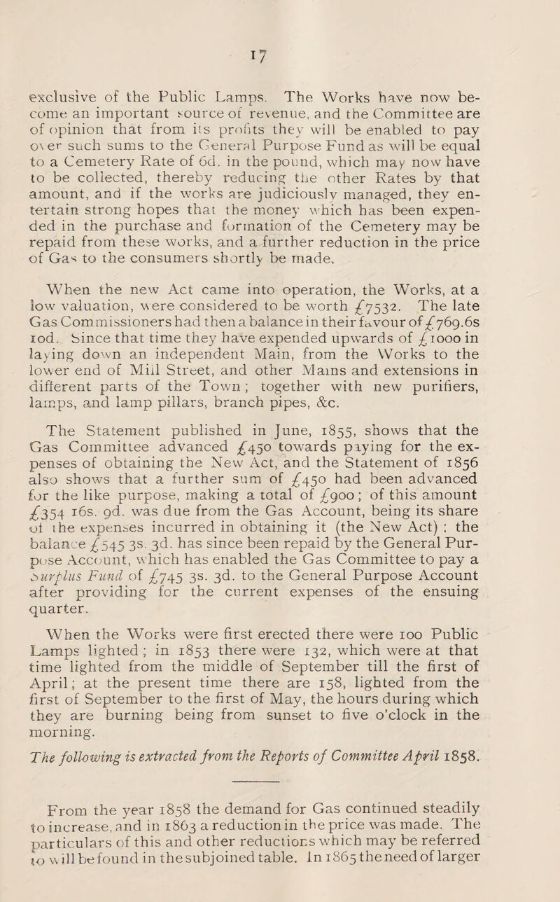 exclusive of the Public Lamps. The Works have now be¬ come an important source of revenue, and the Committee are of opinion that from its profits they will be enabled to pay o\er such sums to the General Purpose Fund as will be equal to a Cemetery Rate of 6d. in the pound, which may now have to be collected, thereby reducing the other Rates by that amount, and if the works are judiciouslv managed, they en¬ tertain strong hopes that the money which has been expen¬ ded in the purchase and formation of the Cemetery may be repaid from these works, and a further reduction in the price of Gas to the consumers shortly be made. When the new Act came into operation, the Works, at a low valuation, were considered to be worth ^7532. The late Gas Commissioners had then a balance in their favour of ^769.65 rod. Since that time they have expended upwards of ^1000 in laying down an independent Main, from the Works to the lower end of Mill Street, and other Mains and extensions in different parts of the Town ; together with new purifiers, lamps, and lamp pillars, branch pipes, &c. The Statement published in June, 1855, shows that the Gas Committee advanced £450 towards prying for the ex¬ penses of obtaining the New Act, and the Statement of 1856 also shows that a further sum of /450 had been advanced for the like purpose, making a total of £900; of this amount ^354 gd. was due from the Gas Account, being its share ot the expenses incurred in obtaining it (the New Act) ; the balance ^545 3s. 3d. has since been repaid by the General Pur¬ pose Account, which has enabled the Gas Committee to pay a surplus Fund of ^745 3s. 3d. to the General Purpose Account after providing for the current expenses of the ensuing quarter. When the Works were first erected there were 100 Public Lamps lighted ; in 1853 there were 132, which were at that time lighted from the middle of September till the first of April; at the present time there are 158, lighted from the first of September to the first of May, the hours during which they are burning being from sunset to five o’clock in the morning. The following is extracted from the Reports of Committee April 1858. From the year 1858 the demand for Gas continued steadily to increase, and in 1863 a reduction in the price was made. The particulars of this and other reductions which may be referred 10 will be found in the subjoined table. In 1865 the need of larger