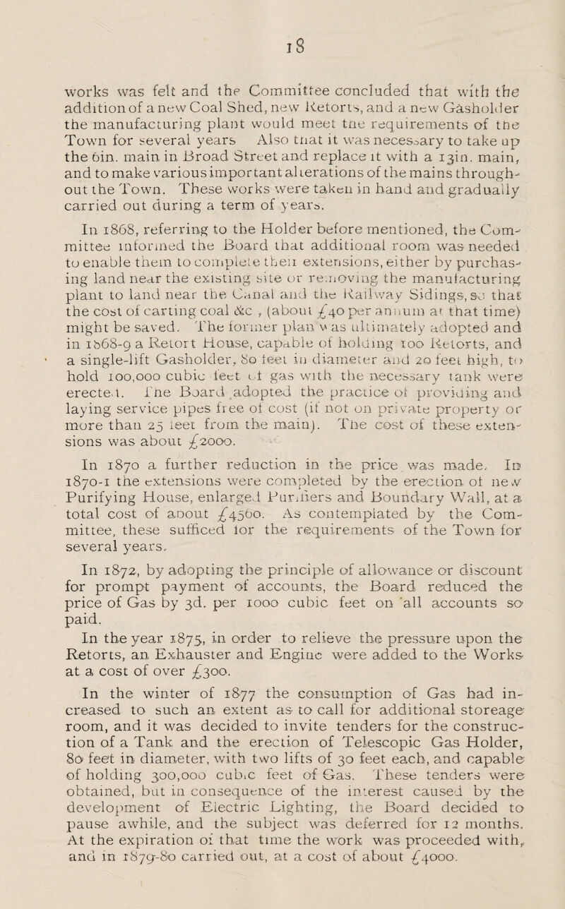 works was felt and the Committee concluded that with the addition of a new Coal Shed, new Retorts, and a new Gasholder the manufacturing plant would meet tne requirements of tne Town for several years Also tnat it was necessary to take up the din. main in Broad Street and replace it with a 13m. main, and to make various important alterations of the mains through¬ out the Town. These works were taken in hand and gradually carried out during a term of years. In 1868, referring to the Holder before mentioned, the Com¬ mittee informed the Board that additional room was needed to enable them to complete then extensions, either by purchas¬ ing land near the existing site or removing the manufacturing plant to land near the Canal and the Railway Sidings, so that: the cost of carting coal die , (about -£40 per annum at that time) might be saved. The former plan v as ultimately adopted and in ib68-g a Retort House, capable of holding too Retorts, and a single-lift Gasholder, 80 feet in diameter and 20 feel high, to hold 100,000 cubic feet id gas with the necessary tank were erected, i'ne Board adopted, the practice ot providing and laying service pipes free of cost (it not on private property or more than 25 ieet from the mam). The cost of these exten¬ sions was about £2,000. In 1870 a further reduction in the price was made. Id 1870-1 the extensions were completed by the erection of new Purifying House, enlarged Banners and Boundary Wall, at a total cost of aoout ^4500. As contemplated by the Com¬ mittee, these sufficed lor the requirements of the Town for several years. In 1872, b}f adopting the principle of allowance or discount for prompt payment of accounts, the Board reduced the price of Gas by 3d. per 1000 cubic feet on 'all accounts so paid. In the year 1875, in order to relieve the pressure upon the Retorts, an Ex-hauster and Engine were added to the Works at a cost of over ^300. In the winter of 1877 the consumption of Gas had in¬ creased to such an extent as to call for additional storeage room, and it was decided to invite tenders for the construc¬ tion of a Tank and the erection of Telescopic Gas Holder, 80 feet in diameter, with two lifts of 30 feet each, and capable of holding 300,000 cubic feet of Gas. These tenders were obtained, but in consequence of the interest caused by the development of Electric Lighting, the Board decided to pause awhile, and the subject was deferred for 12 months. At the expiration of that time the work was proceeded with,, and in rSyg-S-o carried out, at a cost of about £4000.